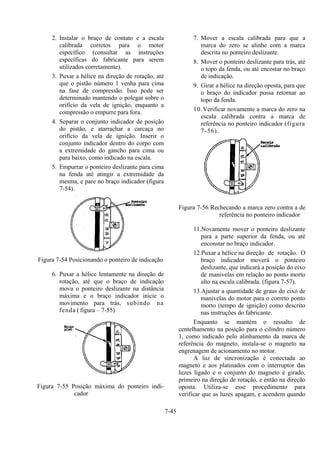 7-45
2. Instalar o braço de contato e a escala
calibrada corretos para o motor
específico (consultar as instruções
específicas do fabricante para serem
utilizados corretamente).
3. Puxar a hélice na direção de rotação, até
que o pistão número 1 venha para cima
na fase de compressão. Isso pode ser
determinado mantendo o polegar sobre o
orifício da vela de ignição, enquanto a
compressão o empurre para fora.
4. Separar o conjunto indicador de posição
do pistão, e atarrachar a carcaça no
orifício da vela de ignição. Inserir o
conjunto indicador dentro do corpo com
a extremidade do gancho para cima ou
para baixo, como indicado na escala.
5. Empurrar o ponteiro deslizante para cima
na fenda até atingir a extremidade da
mesma, e pare no braço indicador (figura
7-54).
Figura 7-54 Posicionando o ponteiro de indicação
6. Puxar a hélice lentamente na direção de
rotação, até que o braço de indicação
mova o ponteiro deslizante na distância
máxima e o braço indicador inicie o
movimento para trás, subindo na
fenda ( figura – 7-55)
Figura 7-55 Posição máxima do ponteiro indi-
cador
7. Mover a escala calibrada para que a
marca do zero se alinhe com a marca
descrita no ponteiro deslizante.
8. Mover o ponteiro deslizante para trás, até
o topo da fenda, ou até encostar no braço
de indicação.
9. Girar a hélice na direção oposta, para que
o braço do indicador possa retornar ao
topo da fenda.
10.Verificar novamente a marca do zero na
escala calibrada contra a marca de
referência no ponteiro indicador (figura
7-56).
Figura 7-56 Rechecando a marca zero contra a de
referência no ponteiro indicador
11.Novamente mover o ponteiro deslizante
para a parte superior da fenda, ou até
enconstar no braço indicador.
12.Puxar a hélice na direção de rotação. O
braço indicador moverá o ponteiro
deslizante, que indicará a posição do eixo
de manivelas em relação ao ponto morto
alto na escala calibrada. (figura 7-57).
13.Ajustar a quantidade de graus do eixo de
manivelas do motor para o correto ponto
morto (tempo de ignição) como descrito
nas instruções do fabricante.
Enquanto se mantém o ressalto de
centelhamento na posição para o cilindro número
1, como indicado pelo alinhamento da marca de
referência do magneto, instala-se o magneto na
engrenagem de acionamento no motor.
A luz de sincronização é conectada ao
magneto e aos platinados com o interruptor das
luzes ligado e o conjunto do magneto é girado,
primeiro na direção de rotação, e então na direção
oposta. Utiliza-se esse procedimento para
verificar que as luzes apagam, e acendem quando
 