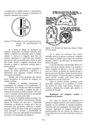 7-46
o ressalto para o cilindro número 1, normalmente
marcado por um ponto, levanta os platinados do
magneto, enquanto este é girado.
Figura 7-57 Movendo o eixo de manivelas para a
posição de cente-lhamento do
pistão
Se a fenda no flange de montagem do
magneto nãopermitir movimento suficiente para
efetuar a abertura dos platinados para o cilindro
número 1, move-se o magneto para fora da
posição, afastando-o o suficiente para permitir
que seu eixo gire um ressalto para a frente ou para
trás. Então, instale o magneto novamente nessa
posição, e repita a verificação anterior para o
pontos abertos.
Depois que o magneto estiver acoplado no
encaixe do motor (permitindo a abertura e o
fechamento com pequenas viradas), instala-se
suas porcas de fixação.
Quando elas forem apertadas não deverá
haver movimento no conjunto do magneto em
relação ao flange.
Enquanto se mantêm destravadas as
engrenagens do magneto e do acoplamento de
acionamento, leves batidas são dada no magneto,
para avançar ou retardar a unidade até que as
marcas de sincronia se alinhem (figura 7-58). Isso
o leva à sincronia interna prescrita na quantidade
de graus antes do ponto morto alto.
O ajuste se completa quando as porcas são
apertadas. Então, a hélice é movida para a direção
oposta da rotação, de uma pá, e empurrada
lentamente na direção de rotação até o eixo de
manivelas, para novamente confirmar o número
de graus à frente do ponto morto alto (o propósito
desta checagem é eliminar a possibilidade de
erros entre a trava da engrenagem de acionamento
do motor e as engrenagens do magneto).
Figura 7-58 Posição da régua para checar a folga
“E” (“E-GAP)
Se a marca de sincronia não estiver
alinhada, solta-se as porcas e ajusta-se o magneto
até a régua se alinhar com a marca de sincronia,
quando a hélice é puxada para um determinado
número de graus.
A luz de sincronia é reconectada. Move-se a
hélice uma pá na direção oposta à de rotação, e
então, enquanto se observa a luz de sincronia,
move-se a hélice na direção de rotação até que o
número prescrito de graus à frente do ponto morto
alto seja atingido. As luzes de ambos os pontos de
ajuste devem acender com meio grau de
movimento do eixo de manivelas.
Após os pontos estarem ajustados como
necessário, verifica-se se os parafusos e a trava
dos pontos de ajuste estão firmes. Sempre se
verifica a abertura dos contatos após apertar os
parafusos de fixação.
Regulagem do magneto usando o
dispositivo de catraca
Por causa do projeto da cablagem de
ignição em alguns motores, não é possível girar o
magneto no seu montante e conseguir pequenas
alterações para sua regulagem. Provisões para se
conseguir regulagem do magneto instalado são
proporcionadas por um arranjo de catracas, na
extremidade do seu eixo de acionamento. (figura
7-59).
 