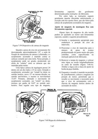 7-47
Figura 7-59 Dispositivo de catraca do magneto
Quando a porca do eixo de acionamento for
desrosqueada, aproximadamente 1/8”, a ação de
fixação do mecanismo de catraca é eliminada, e o
acoplamento acionador é mantido contra as
catracas somente por uma mola. Nessa posição, o
acoplamento pode ser girado, produzindo um
efeito de “estalos” entre as catracas que são
mantidas pelas molas.
Uma típica catraca de regulagem possui 24
dentes em um dos lados e 23 no outro. Girando o
acoplamento acionador um “estado”ou dente no
sentido horário, move 15º na mesma direção; no
sentido anti-horário, o mesmo se movimentará
15,65º. Portanto, alternado o movimento do
acoplamento acionador, um “estalo” ou dente,
teremos um ganho de 0,65º no sentido anti-
horário. Para regular esse tipo de magneto,
ferramentas especiais são geralmente
determinadas pelas instruções do fabricante.
Por outro lado, as instruções seguem
geralmente àquelas discutidas anteriormente, a
exceção está nos ajustes finos, que são feitos pela
catraca de acoplamento acionadora do magneto.
Ajuste de magneto de montagem fixa sem
ferramentas especiais
Alguns tipos de magnetos de alta tensão
podem ser ajustados ao motor sem ferramentas
especiais, usando o seguinte procedimento:
1) Instalar o equipamento apropriado para
estabelecer a posição do eixo de
manivelas.
2) Posicionar o eixo de manivelas para o
número de graus de avanço
predeterminado do ponto morto alto para
centelhar, como especificando na
instrução aplicável do fabricante.
3) Remover a tampa do magneto, e colocar
uma régua ou escala longitudinalmente
ao came de ressalto (figura 7-60-A).
Alinhar a régua com a maca de ajuste na
borda da peça fundida.
4) Enquanto o ressalto é mantido na posição
de centelhamento, colocar o magneto em
posição do motor, permitindo que o
ressalto se movimente o necessário para
que o eixo de acionamento com a
chaveta do magneto deslize dentro do
acionador do motor.
Figura 7-60 Régua de alinhamento
Marcas de
lápis
 