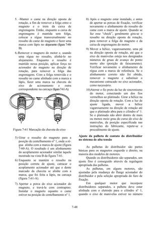 7-48
5. -Manter o came na direção oposta de
rotação, a fim de remover a folga entre o
magneto e o trem da caixa de
engrenagens. Então, enquanto a caixa de
engrenagens é mantida sem folga,
colocar a régua transversalmente no
ressalto do came do magneto e fazer uma
marca com lápis no alojamento (figura 7-60-
B).
6.-Remover o magnero do motor e, usando
uma régua no ressalto, alinhá-lo no
alojamento. Enquanto o ressalto é
mantido nessa posição, aplicar força no
acionador do magneto na direção de
rotação, para remover a folga das
engrenagens. Com a folga removida e o
ressalto no came alinhado com a marca a
lápis, fazer uma marca na chaveta do
eixo de acionamento e outra
correspondente na carcaça (figura7-61-A).
Figura 7-61 Marcação da chaveta do eixo
5) Girar o ressalto do magneto para a
posição de centelhamento nº 1, onde a ré-
gua alinha com a marca de ajuste (figura
7-60-A). O resultado é um alinhamento
do acoplamento acionador similar àquele
mostrado na vista B da figura 7-61.
6) Enquanto se mantém o ressalto na
posição correta de ajuste, catracar o
acoplamento acionador até que o dente
marcado da chaveta se alinhe com a
marca, que foi feita a lápis, na carcaça
(figura 7-61-A).
7) Apertar a porca do eixo acionador do
magneto, e travá-la com contrapino.
Instalar o magneto equanto o came
estiver na posição de centelhamento nº 1.
8) Após o magneto estar instalado, e antes
de apertar as porcas de fixação, verificar
novamente o alinhamento do ressalto do
came com a marca de ajuste. Quando se
faz esse “check”, geralmente gira-se o
ressalto na direção oposta de rotação,
para remover a folga do magneto e da
caixa de engrenagens do motor.
9) Mover a hélice, vagarosamente, uma pá
na direção oposta de rotação, até que o
eixo de manivelas esteja nos designados
números de gruas de avanço do ponto
morto alto (posição de faiscamento).
Verificar novamente o alinhamento da
régua com a marca de referência. Se o
alinhamento correto não foi obtido,
remover o magneto e substituir o
mecanismo catracado no eixo acionador,
como necessário.
10)Aterrar o fio preto da luz de sincronismo
do motor, conectando um dos fios
vermelhos ao platinado. Girar a hélice na
direção oposta de rotação. Com a luz de
ajuste ligada, mover a hélice
vagarosamente na direção de rotação até
que o platinado abra para o cilindro nº 1.
Se o platinado não abrir dentro de mais
ou menos meio grau do curso do eixo de
manivelas, da posição especificada nas
instruções do fabricante, repete-se o
procedimento de ajuste.
Ajuste da palheta de contato do distribuidor
no sistema de alta tensão
As palhetas do distribuidor são partes
básicas para os magnetos esquerdo e direito, na
maioria dos modelos de motores.
Quando os distribuidores são separados, um
ajuste fino é conseguido através da regulagem
apropriada das palhetas.
As palhetas, em alguns motores, são
ajustadas pela mudança do flange acionador do
distribuidor e pela seleção apropriada do furo de
fixação.
Em qualquer motor que incorpore
distribuidores separados, a palheta deve estar
alinhada com o eletrodo para o cilindro nº 1,
quando o eixo de manivelas estiver no número
 