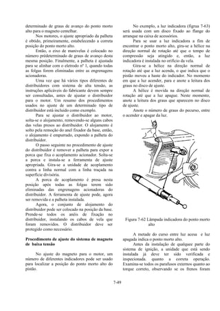 7-49
determinado de graus de avanço do ponto morto
alto para o magneto centelhar.
Nos motores, o ajuste apropriado da palheta
é obtido, primeiramente, estabelecendo a correta
posição do ponto morto alto.
Então, o eixo de manivelas é colocado no
número prédeterminado de graus de avanço desta
mesma posição. Finalmente, a palheta é ajustada
para se alinhar com o eletrodo nº 1, quando todas
as folgas forem eliminadas entre as engrenagens
acionadoras.
Uma vez que há vários tipos diferentes de
distribuidores com sistema de alta tensão, as
instruções aplicáveis do fabricante devem sempre
ser consultadas, antes de ajustar o distribuidor
para o motor. Um resumo dos procedimentos
usados no ajuste de um determinado tipo de
distribuidor está incluido como exemplo.
Para se ajustar o distribuidor ao motor,
solta-se o alojamento, removendo-se alguns cabos
das velas presos ao distribuidor. O alojamento é
solto pela remoção do anel fixador da base, então,
o alojamento é empurrado, expondo a palheta do
distribuidor.
O passo seguinte no procedimento de ajuste
do distribuidor é remover a palheta para expor a
porca que fixa o acoplamento acionador. Solta-se
a porca e instala-se a ferramenta de ajuste
apropriada. Gira-se a unidade de acoplamento
contra a linha normal com a linha traçada na
superfície divisória.
A porca de acoplamento é presa nesta
posição após todas as folgas terem sido
eliminadas das engrenagens acionadoras do
distribuidor. A ferramenta de ajuste pode, agora
ser removida e a palheta instalada.
Agora, o conjunto de alojamento do
distribuidor pode ser colocado na posição da base.
Prende-se todos os anéis de fixação no
distribuidor, instalando os cabos de vela que
foram removidos. O distribuidor deve ser
protegido como necessário.
Procedimento de ajuste do sistema de magneto
de baixa tensão
No ajuste do magneto para o motor, um
número de diferentes indicadores pode ser usado
para localizar a posição do ponto morto alto do
pistão.
No exemplo, a luz indicadora (figrua 7-63)
será usada com um disco fixado ao flange do
arranque na caixa de acessórios.
Para se usar a luz indicadora a fim de
encontrar o ponto morto alto, gira-se a hélice na
direção normal de rotação até que o tempo de
compressão seja atingido e, então, a luz
indicadora é instalada no orifício da vela.
Gira-se a hélice na direção normal de
rotação até que a luz acenda, o que indica que o
pistão moveu a haste do indicador. No momento
em que a luz acender, para e anote a leitura dos
graus no disco de ajuste.
A hélice é movida na direção normal de
rotação até que a luz apague. Neste momento,
anote a leitura dos graus que aparecem no disco
de ajuste.
Anote o número de graus do pecurso, entre
o acender e apagar da luz.
Figura 7-62 Lâmpada indicadora do ponto morto
alto
A metade do curso entre luz acesa e luz
apagada indica o ponto morto alto.
Antes da instalação de qualquee parte do
sistema de ignição, a unidade que está sendo
instalada já deve ter sido verificada e
inspecionada. quanto a correta operação.
Examina-se todos os parafusos externos quanto ao
torque correto, observando se os frenos foram
 