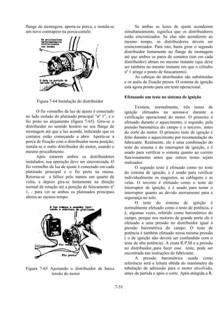 7-51
flange de montagem, aperta-se porca, e instala-se
um novo contrapino na porca-castelo.
Figura 7-64 Instalação do distribuidor
O fio vermelho da luz de ajuste é conectado
no lado isolado do platinado principal “nº 1”, e o
fio preto no alojamento (figura 7-65). Gira-se o
distribuidor no sentido horário no seu flange de
montagem até que a luz acenda, indicando que os
contatos estão começando a abrir. Aperta-se a
porca de fixação com o distribuidor nesta posição;
instala-se o outro distribuidor do motor, usando o
mesmo procedimento.
Após estarem ambos os distribuidores
instalados, sua operação deve ser sincronizada. O
fio vermelho da luz de ajuste é conectado em cada
platinado principal e o fio preto na massa.
Retorna-se a hélice pelo menos um quarto de
volta, e depois gira-se lentamente na direção
normal de rotação até a posição de faiscamento nº
1, - para ver se ambos os platinados principais
abrem ao mesmo tempo.
Figura 7-65 Ajustando o distribuidor de baixa
tensão do motor
Se ambas as luzes de ajuste acenderem
simultaneamente, significa que os distribuidores
estão sincronizados. Se elas não acenderem ao
mesmo tempo, os distribuidores devem ser
resincronizados. Para isto, basta girar o segundo
distribuidor lentamente no flange de montagem
até que ambos os pares de contatos (um em cada
distribuidor) abram no mesmo instante (que deve
ser também no mesmo instante em que o cilindro
nº 1 atinge o ponto de faiscamento).
As cabeças do distribuidor são substituídas
e os anéis de fixação presos. O sistema de ignição
está agora pronto para um teste operacional.
Efetuando um teste no sistema de ignição
Existem, normalmente, três testes de
ignição efetuados na aeronave durante a
verificação operacional do motor. O primeiro é
efetuado durante o aquecimento, o segundo, pela
pressão baromética do campo e o terceiro, antes
do corte do motor. O primeiro teste de ignição é
feito durante o aquecimento por recomendação do
fabricante. Realmente, ele é uma combinação do
teste do sistema e do interruptor de ignição, e é
usado para verificar o sistema quanto ao correto
funcionamento antes que outros testes sejam
realizados.
O segundo teste é efetuado como no teste
do sistema de ignição, e é usado para verificar
individualmente os magnetos, as cablagens e as
velas. O terceiro é efetuado como o teste do
interruptor de ignição, é é usado para testar o
interruptor quanto ao devido aterramento para a
segurança no solo.
O teste do sistema de ignição é
normalmente efetuado como o teste de potência, e
é, algumas vezes, referido como barométrico do
campo, porque nos motores de grande porte ele é
efetuado a uma pressão no distribuidor igual à
pressão barométrica do campo. O teste de
potência é também efetuado nessa mesma pressão
( o de ignição não deverá ser confundido com o
teste de alta potência). A exata R.P.M e a pressão
no distribuidor,.para fazer esse teste, pode ser
encontrada nas instruções do fabricante.
A pressão barométrica usada como
referência será a leitura obtida do manômetro da
tubulação de admissão para o motor envolvido,
antes da partida e após o corte. Após atingida a R.
 