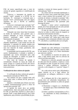 7-52
P.M. do motor especificado para o teste do
sistema de ignição, aguarda-se a estabilização da
mesma.
Coloca-se o interruptor da ignição na
posição “right”, notando se a R.P.M. cai no
tacômetro. O interruptor é retornado para a
posição “both”; permanecendo nela por alguns
segundos até que a R.P.M. se estabilize
novamente.
Coloca-se o interruptor para a posição “left”
e, novamente, anota-se a queda da R.P.M. Em
seguida retorna-se o interruptor de ignição para
“both”.
Efetuando este teste, basta bater levemente
na borda do tacômetro, para garantir que o
ponteiro indicador se mova livremente. Um
ponteiro paralisado pode ocultar mau
funcionamento da ignição.
Existe uma tendência desse teste ser
efetuado rapidamente, o que resulta em erros de
indicações. A operação de ignição simples por
mais de um minuto não é considerada excessiva,
mas esse intervalo de tempo, geralmente, não
deve ser excedido.
A quantidade total da queda de R.P.M., que
ocorre, imediatamente, é anotada e, também, a
quantidade que ocorre lentamente para cada
seleção do interruptor. A análise na queda de
R.P.M. fornece informações úteis.
Esse teste do sistema de ignição é
normalmente efetuado no início da virada do
motor, porque se a queda da R.P.M. não estiver
dentro dos limites, ele pode afetar todos os outros
testes posteriores.
Verificação da chave seletora de ignição
A verificação da chave seletora de ignição é
normalmente realizada em 700 R. P.M.
Nos motores em que a marcha lenta está
acima desta valor, a mínima R.P.M. possível é
selecionada.
Quando a velocidade para efetuar esse teste
é obtida, momentaneamente gira-se a chave de
ignição para a posição “off”.
A ignição do motor deve ser perdida
completamente. Após uma queda entre 200 a 300
R. P.M. ser observada, retorna-se a chave para a
posição “both” o mais rápido possível. Isso é feito
rapidamente, para eliminar a possibilidade de pós-
explosão, e retorno de chama quando a chave é
retornada para “both”.
Se a chave não for retornada rapidamente, a
rotação do motor cairá a ponto dele parar. Nesse
caso, a chave seletora fica na posição “off”, e o
controle de mistura é colocado na posição “idle-
cut-off”, para evitar sobrecarga nos cilindros, e a
emissão de combustível não queimado pela
descarga do motor.
Quando o motor estiver completamente
parado, deve ficar desligado por um curto período
antes de ser acionado novamente.
O teste de chave seletora é efetuado para
observar se todos os cabos massa do magneto se
encontram eletricamente aterrados.
Se o motor não cessar a explosão com a
chave na posição “off”, indica que o cabo massa
do magneto, mais comumente referido como cabo
“P”, está aberto, e o problema deve ser corrigido.
Substituição dos cabos de ignição
Quando um cabo defeituoso é descoberto
pelo teste na cablagem de ignição, é preciso saber
se são apenas os cabos, ou o bloco distribuidor
que está com o defeito.
Se o problema se encontra em apenas um
cabo, a fuga elétrica pode estar no cotovelo da
vela ou em uma outra parte.
Remove-se o cotovelo, puxando uma parte
do cabo para fora do conduite, e repete-se o teste
de cablagem no cabo. Se parar de ocorrer a fuga,
corta-se o pedaço defeituoso, instalando o
cotovelo, o selo integral, e o “cigarette” (figura 7-
66).
Se o cabo estiver muito curto, dificultando o
reparo descrito ou se a fuga elétrica for
internamente na cablagem, substitui-se o cabo
defeituoso.
Se a cablagem não for o tipo reparável, a
mesma deve ser substituída integralmente. Os
procedimentos para substituir os cabos de ignição
são os seguintes:
1) Desmontar o magneto ou o distribuidor
de maneira que o bloco distribuidor fique
acessível.
2) Soltar o parafuso correspondente ao fio a
ser substituído no bloco distribuidor e
removê-lo.
 