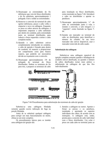 7-53
3) Desencapar as extremidades do fio
defeituoso que vem do bloco distribuidor
e do fio substituto, aproximadamente 1
polegada. Unir e soldar as extremidades.
4) Remover o cotovelo do terminal do cabo
ignitor defeituoso, puxar o cabo velho e
empurrar o novo na cablagem. Enquanto
se puxa os cabos através da cablagem, é
importante empurrar o cabo substituto
por dentro do conduíte, pela extremidade
junto ao terminal distribuidor, para
reduzir a força requerida a retirar o cabo
completa-mente.
5) Quando o cabo substituto estiver
completamente introduzido no conduíte,
o cabo de ignição é forçado para dentro
do conduíte, de maneira a proporcionar
um comprimento extra para futuros
reparos, que poderão ser necessários
devido ao roçamento com o cotovelo.
6) Desencapar aproximadamente 3/8 de
polegada do terminal do bloco
distribuidor. Dobrar os terminais do fio
para trás, e preparar os terminais do cabo
para instalação no bloco distribuidor,
como mostrado na figura 7-66. Introduzir
o cabo no distribuidor e apertar os
parafusos.
7) Desencapar aproximadamente ¼” do
cabo na extremidade junto à vela, e
instalar o cotovelo, o selo integral e o
“cigarette”, como ilustrado na figura 7-
66.
8) Instalar um marcador no terminal do
cabo no distribuidor, para identificar o
número do cilindro. Se um novo
marcador não estiver disponível, usar o
marcador removido do cabo usado.
Substituição da cablagem
Substitui-se uma cablagem reparável de
ignição completa somente quando a blindagem do
conduíte estiver danificada, ou quando o número
de cabos danificados tornar mais prático a
substituição da cablagem do que dos fios
individualmente
Figura 7-66 Procedimentos para substituição dos terminais do cabo de ignição
Substitui-se uma cablagem blindada
somente quando ocorre indicação de fuga na
porção blindada.
Antes de se substituir qualquer cablagem
para corrigir um mau funcionamento no motor,
efetua-se um teste completo.
Os procedimentos típicos para se instalar
uma cablagem de ignição são:
1. Instalar a cablagem no motor. Apertar e
frenar as porcas e os parafusos,
instalando e apertando os suportes
individuais dos cabos, de acordo com as
instruções. A cablagem está, então,
pronta para a conexão do cabo individual
com o bloco distribuidor. Um colar é
preso em cada cabo no terminal junto ao
 