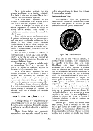 7-55
Se o motor estiver equipado com um
arranque combinado, ou de inércia, o ajudante
deve fechar o interruptor de engate. Não se deve
energizar o arranque antes de engatá-lo.
Se o motor estiver equipado com um
arranque de acionamento direto, a hélice deverá
estar livre ao interruptor de partida fechado.
Quando o interruptor de engate, ou o de
partida (dependendo do sistema de partida do
motor) estiver fechado, deve ocorrer o
centelhamento contínuo através do terminal do
cabo de teste.
Estas centelhas devem ser abudantes, além
de saltarem rapidamente com um luminoso arco
azul para serem consideradas satisfatórias. Se a
bobina de alta tensão estiver operando
satisfatoriamente, é preciso avisar o ajudante que
ele deve soltar o interruptor de partida. Então,
remove-se o cabo de teste e reinstala-se o cabo de
alta tensão de bobina.
Para se testar o vibrador de indução, o
controle manual de mistura deve estar em “idle-
cutoff”, a válvula de corte de combustível
fechada, a bomba de combustível desligada, e o
interruptor da bateria ligado.
Uma vez que o vibrador de indução emite
um característico “buzz” se o interruptor de
ignição for ligado ou desligado, deixa-se o
interruptor desligado durante o teste.
Se o motor estiver equipado com um
arranque combinado ou de inércia, o teste é
realizado pelo fechamento do interruptor de
engate. Se o motor está equipado com um
arranque de acionamento direto, verifique se a
hélice está livre, e acione o interruptor de partida.
Um ajudante, situado próximo ao vibrador,
deve ouvir o som característico produzido. Se isso
ocorrer quando o arranque for engatado ou
acionado, indica que o vibrador está operando
corretamente.
INSPEÇÃO E MANUTENÇÃO DA VELA
A operação da vela pode freqüentemente ser
a maior responsável por um mau funcionamento
do motor, devido ao acúmulo de chumbo, grafite,
ou carbono, e à erosão do vão entre os eletrodos
da vela.
Muitas dessas falhas, que geralmente
acompanham uma operação normal da vela,
podem ser minimizadas através de boas práticas
de manutenção e operação.
Carbonização das Velas
A carbonização (figrua 7-68) proveniente
do combustível é associada com misturas que são
muito ricas para queimar ou misturas que são
pobres e causam uma queima intermitente.
Figura 7-68 Vela carbonizada
Cada vez que uma vela não centelha, o
combustível não queimado e o óleo se acumulam
nos eletrodos e na borda dessa vela. Essas
dificuldades estão quase invariavelmente
associadas com o ajuste incorreto da marcha
lenta, um vazamento da injeção (primer), ou um
mau funcionamento do carburador, que provoca o
enriquecimento da mistura no tempo de marcha
lenta. Uma mistura combustível/ar muito rica é
detectada pelo aparecimento de fuligem ou
fumaça preta na descarga, e pelo aumento de
R.P.M. quando a mistura combustível/ar é
empobrecida para “best power”
A fuligem que se forma é o resultado do
excessivo enriquecimento da mistura em marcha
lenta que se acumula dentro da câmara de
combustão devido ao calor do motor e a baixa
turbulência da câmara. Em altas velocidades e
regimes de potência do motor, a fuligem é
facilmente eliminada, e não se condensa na
câmara de combustão.
Mesmo que a mistura em marcha lenta
esteja correta, existe a tendência do óleo ser
puxado para dentro do cilindro pelos anéis do
pistão, guias de válvulas e anéis retentores de óleo
do eixo acionador. Em baixas rotações, o óleo se
combina com a fuligem no cilindro para formar
 