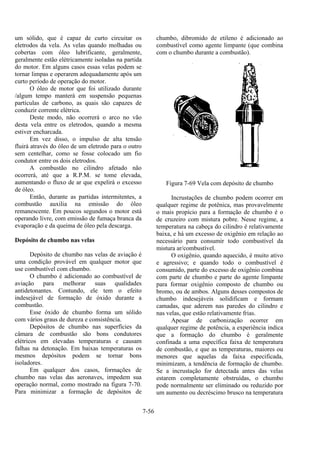 7-56
um sólido, que é capaz de curto circuitar os
eletrodos da vela. As velas quando molhadas ou
cobertas com óleo lubrificante, geralmente,
geralmente estão elétricamente isoladas na partida
do motor. Em alguns casos essas velas podem se
tornar limpas e operarem adequadamente após um
curto período de operação do motor.
O óleo de motor que foi utilizado durante
/algum tempo manterá em suspensão pequenas
partículas de carbono, as quais são capazes de
conduzir corrente elétrica.
Deste modo, não ocorrerá o arco no vão
desta vela entre os eletrodos, quando a mesma
estiver encharcada.
Em vez disso, o impulso de alta tensão
fluirá através do óleo de um eletrodo para o outro
sem centelhar, como se fosse colocado um fio
condutor entre os dois eletrodos.
A combustão no cilindro afetado não
ocorrerá, até que a R.P.M. se tome elevada,
aumentando o fluxo de ar que expelirá o excesso
de óleo.
Então, durante as partidas intermitentes, a
combustão auxilia na emissão do óleo
remanescente. Em poucos segundos o motor está
operando livre, com emissão de fumaça branca da
evaporação e da queima de óleo pela descarga.
Depósito de chumbo nas velas
Depósito de chumbo nas velas de aviação é
uma condição provável em qualquer motor que
use combustível com chumbo.
O chumbo é adicionado ao combustível de
aviação para melhorar suas qualidades
antidetonantes. Contundo, ele tem o efeito
indesejável de formação de óxido durante a
combustão.
Esse óxido de chumbo forma um sólido
com vários graus de dureza e consistência.
Depósitos de chumbo nas superfícies da
câmara de combustão são bons condutores
elétricos em elevadas temperaturas e causam
falhas na detonação. Em baixas temperaturas os
mesmos depósitos podem se tornar bons
isoladores.
Em qualquer dos casos, formações de
chumbo nas velas das aeronaves, impedem sua
operação normal, como mostrado na figura 7-70.
Para minimizar a formação de depósitos de
chumbo, dibromido de etileno é adicionado ao
combustível como agente limpante (que combina
com o chumbo durante a combustão).
Figura 7-69 Vela com depósito de chumbo
Incrustações de chumbo podem ocorrer em
qualquer regime de potênica, mas provavelmente
o mais propício para a formação de chumbo é o
de cruzeiro com mistura pobre. Nesse regime, a
temperatura na cabeça do cilindro é relativamente
baixa, e há um excesso de oxigênio em relação ao
necessário para consumir todo combustível da
mistura ar/combustível.
O oxigênio, quando aquecido, é muito ativo
e agressivo; e quando todo o combustível é
consumido, parte do excesso de oxigênio combina
com parte de chumbo e parte do agente limpante
para formar oxigênio composto de chumbo ou
bromo, ou de ambos. Alguns desses compostos de
chumbo indesejáveis solidificam e formam
camadas, que aderem nas paredes do cilindro e
nas velas, que estão relativamente frias.
Apesar de carbonização ocorrer em
qualquer regime de potência, a experiência indica
que a formação do chumbo é geralmente
confinada a uma específica faixa de temperatura
de combustão, e que as temperaturas, maiores ou
menores que aquelas da faixa especificada,
minimizam, a tendência de formação de chumbo.
Se a incrustação for detectada antes das velas
estarem completamente obstruídas, o chumbo
pode normalmente ser eliminado ou reduzido por
um aumento ou decréscimo brusco na temperatura
 