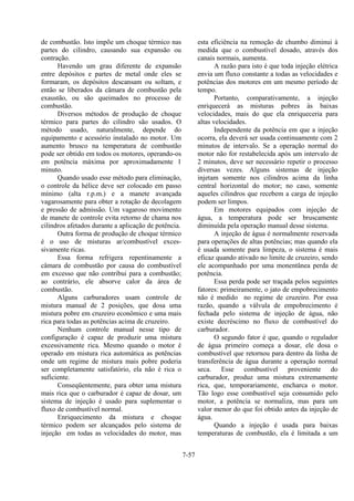7-57
de combustão. Isto impõe um choque térmico nas
partes do cilindro, causando sua expansão ou
contração.
Havendo um grau diferente de expansão
entre depósitos e partes de metal onde eles se
formaram, os depósitos descansam ou soltam, e
então se liberados da câmara de combustão pela
exaustão, ou são queimados no processo de
combustão.
Diversos métodos de produção de choque
térmico para partes do cilindro são usados. O
método usado, naturalmente, depende do
equipamento e acessório instalado no motor. Um
aumento brusco na temperatura de combustão
pode ser obtido em todos os motores, operando-os
em potência máxima por aproximadamente 1
minuto.
Quando usado esse método para eliminação,
o controle da hélice deve ser colocado em passo
mínimo (alta r.p.m.) e a manete avançada
vagarosamente para obter a rotação de decolagem
e pressão de admissão. Um vagaroso movimento
de manete de controle evita retorno de chama nos
cilindros afetados durante a aplicação de potência.
Outra forma de produção de choque térmico
é o uso de misturas ar/combustível exces-
sivamente ricas.
Essa forma refrigera repentinamente a
câmara de combustão por causa do combustível
em excesso que não contribui para a combustão;
ao contrário, ele absorve calor da área de
combustão.
Alguns carburadores usam controle de
mistura manual de 2 posições, que dosa uma
mistura pobre em cruzeiro econômico e uma mais
rica para todas as potências acima de cruzeiro.
Nenhum controle manual nesse tipo de
configuração é capaz de produzir uma mistura
excessivamente rica. Mesmo quando o motor é
operado em mistura rica automática as potências
onde um regime de mistura mais pobre poderia
ser completamente satisfatório, ela não é rica o
suficiente.
Conseqüentemente, para obter uma mistura
mais rica que o carburador é capaz de dosar, um
sistema de injeção é usado para suplementar o
fluxo de combustível normal.
Enriquecimento da mistura e choque
térmico podem ser alcançados pelo sistema de
injeção em todas as velocidades do motor, mas
esta eficiência na remoção de chumbo diminui à
medida que o combustível dosado, através dos
canais normais, aumenta.
A razão para isto é que toda injeção elétrica
envia um fluxo constante a todas as velocidades e
potências dos motores em um mesmo período de
tempo.
Portanto, comparativamente, a injeção
enriquecerá as misturas pobres às baixas
velocidades, mais do que ela enriqueceria para
altas velocidades.
Independente da potência em que a injeção
ocorra, ela deverá ser usada continuamente com 2
minutos de intervalo. Se a operação normal do
motor não for restabelecida após um intervalo de
2 minutos, deve ser necessário repetir o processo
diversas vezes. Alguns sistemas de injeção
injetam somente nos cilindros acima da linha
central horizontal do motor; no caso, somente
aqueles cilindros que recebem a carga de injeção
podem ser limpos.
Em motores equipados com injeção de
água, a temperatura pode ser bruscamente
diminuída pela operação manual desse sistema.
A injeção de água é normalmente reservada
para operações de altas potências; mas quando ela
é usada somente para limpeza, o sistema é mais
eficaz quando ativado no limite de cruzeiro, sendo
ele acompanhado por uma monentânea perda de
potência.
Essa perda pode ser traçada pelos seguintes
fatores: primeiramente, o jato de empobrecimento
não é medido no regime de cruzeiro. Por essa
razão, quando a válvula de empobrecimento é
fechada pelo sistema de injeção de água, não
existe decréscimo no fluxo de combustível do
carburador.
O segundo fator é que, quando o regulador
de água primeiro começa a dosar, ele dosa o
combustível que retornou para dentro da linha de
transferência de água durante a operação normal
seca. Esse combustível proveniente do
carburador, produz uma mistura extremamente
rica, que, temporariamente, encharca o motor.
Tão logo esse combustível seja consumido pelo
motor, a potência se normaliza, mas para um
valor menor do que foi obtido antes da injeção de
água.
Quando a injeção é usada para baixas
temperaturas de combustão, ela é limitada a um
 