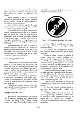 7-58
curto intervalo (aproximadamente 1 minuto),
mesmo se diversos intervalos forem necessários
para livrarem os cilindros dos depósitos de
chumbo.
Alguns sistemas de injeção de água são
considerados automáticos, isto porque o operador
não tem nenhum controle da potência na qual o
sistema interromperá o processo.
Esses sistemas iniciam injeção de água
automaticamente a uma pressão prédeterminada,
se a bomba de água tiver sido ligada.
Quando eles são usados para eliminação de
chumbo, o benefício total da injeção de água não
pode ser obtido por causa das altas potências
selecionadas, onde o sistema automático começa
a operar, mais calor é gerado pelo motor, a
proporção ar/combustível é empobrecida e a
temperatura de combustão não pode ser diminuída
o suficiente.
Independentemente de como o chumbo é
removido das partes do cilindro, se é através de
operação de alta potência, pelo uso da injeção, ou
pelo uso do sistema de injeção de água, a ação
corretiva deve ser iniciada antes que as velas
estejam completamente danificadas.
Formação de grafite nas velas
Como resultado do descuido e da excessiva
aplicação de uma camada de lubrificante nas
roscas das velas, o lubrificante fluirá sobre os
eletrodos, causando um curto-circuito. Isso ocorre
porque o grafite é um bom condutor elétrico. A
eliminação das dificuldades causadas pelo grafite
depende dos mecânicos de aviação.
Devemos tomar cuidado quando aplicarmos
o lubrificante, assegurando que dedos sujos,
farrapos ou fios não entrem em contato com os
eletodos ou parte do sistema de ignição, exceto na
rosca das velas.
Praticamente, nenhum sucesso tem sido
experimentado na tentativa de queimar ou expelir
a camada de lubrificante da rosca.
Folga por erosão das velas
A erosão dos eletrodos acontece em todas as
velas de aeronaves quando a faísca salta entre os
eletrodos (veja figura 7-70). A faísca carrega
consigo uma porção do eletrodo, parte do qual é
depositada no outro eletrodo, já o remanescente é
soprado na câmara de combustão.
Figura 7-70 Folga da vela causada pela erosão
Como a folga é alargada pela erosão, a
resistência que a faísca deve superar para saltá-la
também aumenta.
Isso significa que o magneto deve produzir
uma voltagem mais elevada para superar aquela
resistência.
Devido a grande voltagem no sistema de
ignição existe uma grande tendência para
descarga da vela em algum ponto de isolamento.
Desde que a resistência de uma folga
também aumente, quando a pressão nos cilindros
do motor aumentar, um duplo perigo existe na
decolagem, e durante uma aceleração súbita com
alargamento das folgas das velas.
A quebra do isolamento, faísca prematura e
sobras de carbono, resultam em falhas das velas.
Os fabricantes das velas têm parcialmente
sobrepujado o problema de folgas de erosão,
usando um resistor selado hermeticamente no
eletrodo central de algumas velas.
Essa resistência adicionada ao circuito de
alta tensão reduz o pico de corrente no instante da
ignição.
O fluxo de corrente reduzida ajuda na
prevenção da desintegração metálica nos
eletrodos.
Também, devido a razão de alta erosão do
aço, ou algumas ligas conhecidas, os fabricantes
de velas estão usando tungstênio ou uma liga de
níquel para as tomadas dos eletrodos e
galvanização de platina para fios finos de tomadas
de eletrodo.
 
