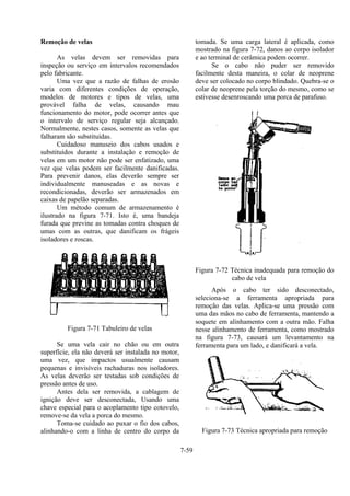 7-59
Remoção de velas
As velas devem ser removidas para
inspeção ou serviço em intervalos recomendados
pelo fabricante.
Uma vez que a razão de falhas de erosão
varia com diferentes condições de operação,
modelos de motores e tipos de velas, uma
provável falha de velas, causando mau
funcionamento do motor, pode ocorrer antes que
o intervalo de serviço regular seja alcançado.
Normalmente, nestes casos, somente as velas que
falharam são substituídas.
Cuidadoso manuseio dos cabos usados e
substituídos durante a instalação e remoção de
velas em um motor não pode ser enfatizado, uma
vez que velas podem ser facilmente danificadas.
Para prevenir danos, elas deverão sempre ser
individualmente manuseadas e as novas e
recondicionadas, deverão ser armazenados em
caixas de papelão separadas.
Um método comum de armazenamento é
ilustrado na figura 7-71. Isto é, uma bandeja
furada que previne as tomadas contra choques de
umas com as outras, que danificam os frágeis
isoladores e roscas.
Figura 7-71 Tabuleiro de velas
Se uma vela cair no chão ou em outra
superfície, ela não deverá ser instalada no motor,
uma vez, que impactos usualmente causam
pequenas e invisíveis rachaduras nos isoladores.
As velas deverão ser testadas sob condições de
pressão antes de uso.
Antes dela ser removida, a cablagem de
ignição deve ser desconectada, Usando uma
chave especial para o acoplamento tipo cotovelo,
remove-se da vela a porca do mesmo.
Toma-se cuidado ao puxar o fio dos cabos,
alinhando-o com a linha de centro do corpo da
tomada. Se uma carga lateral é aplicada, como
mostrado na figura 7-72, danos ao corpo isolador
e ao terminal de cerâmica podem ocorrer.
Se o cabo não puder ser removido
facilmente desta maneira, o colar de neoprene
deve ser colocado no corpo blindado. Quebra-se o
colar de neoprene pela torção do mesmo, como se
estivesse desenroscando uma porca de parafuso.
Figura 7-72 Técnica inadequada para remoção do
cabo de vela
Após o cabo ter sido desconectado,
seleciona-se a ferramenta apropriada para
remoção das velas. Aplica-se uma pressão com
uma das mãos no cabo de ferramenta, mantendo a
soquete em alinhamento com a outra mão. Falha
nesse alinhamento de ferramenta, como mostrado
na figura 7-73, causará um levantamento na
ferramenta para um lado, e danificará a vela.
Figura 7-73 Técnica apropriada para remoção
 