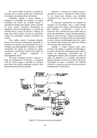 7-6
Se o motor falhar na partida, a castanha do
arranque não se retrairá, desde que o mecanismo
do arranque não produza força de retração.
Entretanto, quando o motor inflama e
ultrapassa a velocidade do arranque, as rampas
inclinadas dos dentes da castanha forçam a
castanha do arranque para dentro, contra a pressão
de mola. Assim, desacopla inteiramente as
superfícies cônicas da embreagem, e a pressão da
castanha força a porca de passeio a deslizar ao
longo das estrias espirais, até que as superfícies
cônicas da embreagem estejam novamente em
contato.
Com ambos, motor e arranque girando,
haverá uma força de acoplamento mantendo as
castanhas em contato, que continuarão até que o
arranque seja desenergizado. Entretanto, o rápido
movimento dos dentes da castanha do motor,
encontrarão o movimento vagaroso dos dentes da
castanha do arranque, segurando o
desacoplamento desta.
Tão logo o arranque comece a repousar, a
força de acoplamento é removida, e a pequena
mola de retorno jogará a castanha do arranque
para dentro da posição totalmente retraída, onde
permanecerá até a próxima partida.
Quando a castanha do arranque acopla a
castanha do motor, o induzido do motor precisa
ter um tempo para alcançar uma velocidade
considerável por causa do seu alto torque na
partida.
O repentino acoplamento da castanha do
arranque em movimento com o motor parado
poderia desenvolver forças suficientemente altas
para danificar severamente o motor ou o
arrranque, não o fazendo de certo modo sobre os
discos da embreagem, os quais deslizam quando o
torque do motor excede o torque de deslizamento
da embreagem. Em ação normal de acionamento,
os discos internos da embreagem (aço) são manti-
dos parados pela fricção dos discos de bronze,
com os quais estão intercalados.
Quando o torque imposto pelo motor
excede ao do engate, o conjunto da embreagem e
os discos internos da embreagem giram contra a
fricção da embreagem, permitindo que as
engrenagens planetas girem enquanto o braço de
apoio da planetária e a castanha permanecem
parados. Quando o motor da aeronave sobe para a
velocidade na qual o arranque está tentando
acioná-lo, o torque cai para um valor menor que o
assentado para a embreagem.
Figura 7-9 Circuito de controle de partida
 