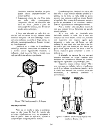 7-61
corrosão e materiais estranhos, os quais
podem causar emprobrecimento no
contato elétrico.
5. Inspecionar a junta da vela. Uma junta
que tenha sido excessivamente
comprimida, vincada, ou distorcida, não
deve ser usada. Quando a junta do
termocouple for aplicada, não devem ser
usadas juntas adicionais.
A folga dos eletrodos da vela deve ser
checada com um calibre de folga redondo, como
mostrado na figura 7-74. Um calibre tipo “chato”
dará uma indicação incorreta de folga, porque os
eletrodos massa acompanham o formato circular
do eletrodo central.
Quando se usa o calibre, ele é inserido em
cada folga paralela à linha central do eletrodo. Se
o mesmo estiver ligeiramente inclinado, a
indicação estará incorreta. Não se instala uma
vela que não tenha a folga especificada.
Figura 7-74 Uso de um calibre de folgas
Instalação de vela
Antes de se instalar a vela, as primeiras
duas ou três roscas do final do eletrodo são
cobertas cuidadosamente com um composto à
base de grafite. Antes da aplicação, agita-se o
composto para assegurar perfeita mistura.
Quando se aplica o composto nas roscas, ele
não deve se alojar entre os eletrodos externos e o
central, ou na ponta da vela, onde ele possa
escorrer para a massa ou eletrodo central durante
a instalação. Esta precaução é necessária porque o
grafite no composto é um excelente condutor
elétrico, e poderia causar uma fuga de corrente.
Para se instalar uma vela, basta enroscá-la
sem usar nenhum tipo de ferramenta até que ela
assente na junta.
Se a vela puder ser enroscada com
facilidade, usando os dedos, isto é uma boa
indicação de roscas limpas. Nesse caso, somente
será necessário um pequeno aperto para
comprimir a junta, que irá formar um selo
vedante. Se por outro lado, um alto torque for
necessário para sua instalação, isso indica que
pode haver sujeira ou dano na rosca. O uso de
torque excessivo pode comprimir a junta, e
distorcê-la.
A dilatação da carcaça da vela ocorrerá
enquanto continuar um torque excessivo para
rosquear sua extremidade inferior no cilindro,
após a parte superior ter sido parada pela junta.
Enquanto a carcaça se dilata (figura 7-75), o
selo entre essa e o isolador é aberto, criando uma
perda de pressão de gás ou dano ao isolador. Após
a vela ter sido apertada com os dedos, usa-se um
torquímetro, e aperta-se conforme a
especificação.
Figura 7-75 Efeitos de um torque excessivo na
instalação de uma vela
 