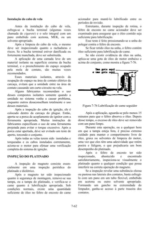 7-62
Instalação do cabo de vela
Antes da instalação do cabo de vela,
esfrega-se a bucha terminal (algumas vezes
chamada de cigarete) e o selo integral com um
pano embebido com acetona, MEK, ou um
solvente apropriado.
Após a limpeza do cabo da vela, o mesmo
deve ser inspecionado quanto a rachaduras e
riscos. Se a bucha terminal estiver danificada ou
fortemente manchada, deve ser substituída.
A aplicação de uma camada leve de um
material isolante na superfície externa da bucha
terminal, e o preenchimento do espaço ocupado
pela mola de contato, são muitas vezes
recomendados.
Esses materiais isolantes, através da
ocupação do espaço na área de contato elétrico da
carcaça, evitam que a umidade entre na área de
contato causando um curto-circuito na vela.
Alguns fabricantes recomendam o uso
desses compostos isolantes somente quando a
umidade no sistema venha a causar problema,
enquanto outros desaconselham totalmente o uso
desses materiais.
Após a inspeção do cabo de ignição, ele é
colocado dentro da carcaça do plugue. Então,
aperta-se a porca de acoplamento do ignitor com a
ferramenta apropriada. Muitas instruções de
fabricantes especificam o uso de uma ferramenta
projetada para evitar o torque excessivo. Após a
porca estar apertada, deve ser evitado um teste de
aperto, torcendo o conjunto.
Após todas as velas terem sido instaladas e
torqueadas e os cabos instalados corretamente,
aciona-se o motor para efetuar uma verificação
completa do sistema de ignição.
INSPEÇÃO DO PLATINADO
A inspeção do magneto consiste essen-
cialmente em uma inspeção periódica do
platinado e dielétrico.
Após o magneto ter sido inspecionado
quanto à segurança de montagem, remove-se sua
tampa, ou a tampa do platinado, e verifica-se o
came quanto à lubrificação apropriada. Sob
condições normais, existe uma quantidade
suficiente de óleo no feltro de encosto do came
acionador para mantê-lo lubrificado entre os
períodos de revisão.
Entretanto, durante inspeção de rotina, o
feltro de encosto no came acionador deve ser
examinado para assegurar que o óleo contido seja
suficiente para lubrificação.
Esse teste é feito pressionando-se a unha do
polegar contra o feltro de encosto.
Se ficar retido óleo na unha, o feltro contém
óleo suficiente para lubrificação do came.
Se não existir evidência de óleo na unha,
aplica-se uma gota de óleo de motor embaixo e
acima do conjunto, como mostra a figura 7-76.
Figura 7-76 Lubrificação do came seguidor
Após a aplicação, aguarda-se pelo menos 15
minutos para que o feltro absorva o óleo. Depois
desse tempo, o excesso de óleo deve ser removido
com um pano limpo.
Durante esta operação, ou a qualquer hora
em que a tampa esteja fora, é preciso extremo
cuidado para manter o compartimento livre de
óleo, graxa ou solventes de limpeza do motor,
uma vez que eles têm uma adesividade que retém
poeira e fuligem, o que prejudicaria um bom
desempenho do platinado.
Após o feltro de encosto ter sido
inspecionado, abastecido e encontrado
satisfatoriamente, inspeciona-se visualmente o
platinado quanto a qualquer condição que possa
interferir na correta operação do magneto.
Se a inspeção revelar uma substância oleosa
ou pastosa nas laterais dos contatos, basta esfregá-
lo com um pano em um tubo flexível, embebido
em acetona ou outro solvente apropriado.
Formando um gancho na extremidade do
limpador, ganha-se acesso à parte traseira dos
contatos.
 