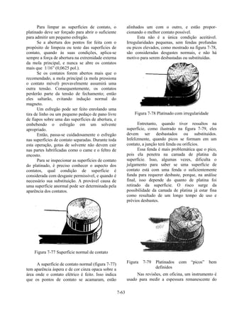 7-63
Para limpar as superfícies de contato, o
platinado deve ser forçado para abrir o suficiente
para admitir um pequeno esfregão.
Se a abertura dos pontos for feita com o
propósito de limpeza ou teste das superfícies de
contato, quando às suas condições, aplica-se
sempre a força de abertura na extremidade externa
da mola principal, e nunca se abre os contatos
mais que 1/16” (0,0625 pol.).
Se os contatos forem abertos mais que o
recomendado, a mola principal (a mola pressiona
o contato móvel) provavelmente assumirá uma
outra tensão. Consequentemente, os contatos
perderão parte da tensão de fechamento; então
eles saltarão, evitando indução normal do
magneto.
Um esfregão pode ser feito enrolando uma
tira de linho ou um pequeno pedaço de pano livre
de fiapos sobre uma das superfícies de abertura, e
embebendo o esfregão em um solvente
apropriado.
Então, passa-se cuidadosamente o esfregão
nas superfícies de contato separadas. Durante toda
esta operação, gotas de solvente não devem cair
nas partes lubrificadas como o came e o feltro de
encosto.
Para se inspecionar as superfícies de contato
do platinado, é preciso conhecer o aspecto dos
contatos, qual condição de superfície é
considerada com desgaste permissível, e quando é
necessário sua substituição. A provável causa de
uma superfície anormal pode ser determinada pela
aparência dos contatos.
Figura 7-77 Superfície normal de contato
A superfície de contato normal (figura 7-77)
tem aparência áspera e de cor cinza opaca sobre a
área onde o contato elétrico é feito. Isso indica
que os pontos de contato se acamaram, estão
alinhados um com o outro, e estão propor-
cionando o melhor contato possível.
Esta não é a única condição aceitável.
Irregularidades pequenas, sem fendas profundas
ou picos elevados, como mostrado na figura 7-78,
são consideradas desgastes normais, e não há
motivo para serem desbastadas ou substituídas.
Figura 7-78 Platinado com irregularidade
Entretanto, quando tiver ressaltos na
superfície, como ilustrado na figura 7-79, eles
devem ser desbastados ou substituídos.
Infelizmente, quando picos se formam em um
contato, a junção terá fenda ou orifícios.
Essa fenda é mais problemática que o pico,
pois ela penetra na camada de platina da
superfície. Isso, algumas vezes, dificulta o
julgamento para saber se uma superfície de
contato está com uma fenda o suficientemente
funda para requerer desbaste, porque, na análise
final, isso depende do quanto de platina foi
retirado da superfície. O risco surge da
possibilidade da camada de platina já estar fina
como resultado de um longo tempo de uso e
prévios desbastes.
Figura 7-79 Platinados com “picos” bem
definidos
Nas revisões, em oficina, um instrumento é
usado para medir a espessura remanescente do
 