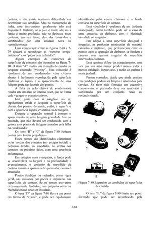 7-64
contato, e não existe nenhuma dificuldade em
determinar sua condição. Mas na manutenção de
linha, esse instrumento geralmente não está
disponível. Portanto, se o pico é muito alto ou a
fenda é muito profunda, não se desbasta esses
contatos, em vez disso, eles são removidos e
substituídos por uma unidade nova ou
recondicionada.
Uma comparação entre as figuras 7-78 e 7-
79 ajudará a reconhecer as “menores irregu-
laridades” e os “picos bem definidos”.
Alguns exemplos de condições de
superfícies de contatos são ilustrados na figura 7-
80. O item “A” ilustra um exemplo de erosão ou
desgaste chamado “frosting”. Essa condição é
resultante de um condensador com circuito
aberto; é facilmente reconhecida pela superfície
cristalina e áspera e o aparecimento de uma
fuligem preta nas laterais dos pontos.
A falta da ação efetiva do condensador
resulta em um arco de intenso calor, que se forma
cada vez que os contatos abrem.
Isto, junto com o oxigênio no ar,
rapidamente oxida e desgasta a superfície de
platina dos pontos, deixando, então, a superfície
com a aparência áspera, cristalina ou de fuligem.
Durante a operação normal é comum o
aparecimento de uma fuligem granulada fina ou
prateada, que não deverá ser confundida com a
grossa, e os pontos de fuligem causados pela falha
do condensador.
Os itens “B” e “C” da figura 7-80 ilustram
pontos com fendas prejudiciais.
Esses pontos são identificados claramente
pelas bordas dos contatos (no estágio inicial) e
pequenas fendas, ou cavidades, no centro dos
contatos ou próximo deles, com uma aparência
enfumaçada.
Em estágios mais avançados, a fenda pode
se desenvolver na largura e na profundidade e
eventualmente, o conjunto da superfície de
contato tomará a aparência de queimado, escuro e
amassado.
Pontos fendidos ou rachados, como regra
geral, são causados por poeira e impurezas nas
superfícies de contato. Se os pontos estiverem
excessivamente fendidos,, um conjunto novo ou
recondicionado deve ser instalado.
O item “D” da figura 7-80 ilustra um ponto
em forma de “coroa”, e pode ser rapidamente
identificado pelo centro côncavo e a borda
convexa na superfície de contato.
Essa condição é resultante de um desbaste
inadequado, como também pode ser o caso de
uma tentativa de desbaste, com o platinado
instalado no magneto.
Em adição a uma superfície desigual e
irregular, as partículas minúsculas de material
estranho e metálico, que permanecem entre os
pontos após a operação de desbaste, se fundem e
causam uma queima irregular da superfície
interna dos contatos.
Essa queima difere do congelamento, uma
vez que um arco menor produz menos calor e
menos oxidação. Nesse caso, a razão de queima é
mais gradual.
Pontos coroados, desde que ainda estejam
em condições podem ser limpos e retomados para
serviço. Se tiver sido formado um excessivo
coroamento, o platinado deve ser removido e
substituído por um conjunto novo ou
recondicionado.
Figura 7-80 Exemplos de condições de superfícies
de contato
O item “E:” da figura 7-80 ilustra um ponto
formado que pode ser reconhecido pela
 