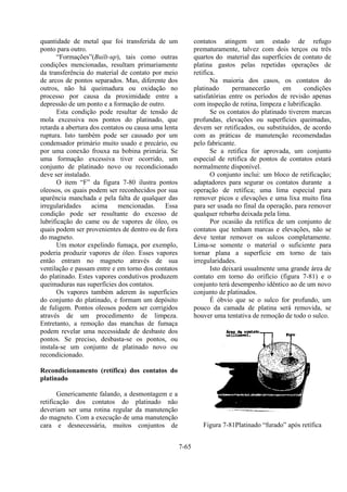 7-65
quantidade de metal que foi transferida de um
ponto para outro.
“Formações”(Built-up), tais como outras
condições mencionadas, resultam primariamente
da transferência do material de contato por meio
de arcos de pontos separados. Mas, diferente dos
outros, não há queimadura ou oxidação no
processo por causa da proximidade entre a
depressão de um ponto e a formação de outro.
Esta condição pode resultar de tensão de
mola excessiva nos pontos do platinado, que
retarda a abertura dos contatos ou causa uma lenta
ruptura. Isto também pode ser causado por um
condensador primário muito usado e precário, ou
por uma conexão frouxa na bobina primária. Se
uma formação excessiva tiver ocorrido, um
conjunto de platinado novo ou recondicionado
deve ser instalado.
O item “F” da figura 7-80 ilustra pontos
oleosos, os quais podem ser reconhecidos por sua
aparência manchada e pela falta de qualquer das
irregularidades acima mencionadas. Essa
condição pode ser resultante do excesso de
lubrificação do came ou de vapores de óleo, os
quais podem ser provenientes de dentro ou de fora
do magneto.
Um motor expelindo fumaça, por exemplo,
poderia produzir vapores de óleo. Esses vapores
então entram no magneto através de sua
ventilação e passam entre e em torno dos contatos
do platinado. Estes vapores condutivos produzem
queimaduras nas superfícies dos contatos.
Os vapores também aderem às superfícies
do conjunto do platinado, e formam um depósito
de fuligem. Pontos oleosos podem ser corrigidos
através de um procedimento de limpeza.
Entretanto, a remoção das manchas de fumaça
podem revelar uma necessidade de desbaste dos
pontos. Se preciso, desbasta-se os pontos, ou
instala-se um conjunto de platinado novo ou
recondicionado.
Recondicionamento (retífica) dos contatos do
platinado
Genericamente falando, a desmontagem e a
retificação dos contatos do platinado não
deveriam ser uma rotina regular da manutenção
do magneto. Com a execução de uma manutenção
cara e desnecessária, muitos conjuntos de
contatos atingem um estado de refugo
prematuramente, talvez com dois terços ou três
quartos do material das superfícies de contato de
platina gastos pelas repetidas operações de
retifica.
Na maioria dos casos, os contatos do
platinado permanecerão em condições
satisfatórias entre os períodos de revisão apenas
com inspeção de rotina, limpeza e lubrificação.
Se os contatos do platinado tiverem marcas
profundas, elevações ou superfícies queimadas,
devem ser retificados, ou substituídos, de acordo
com as práticas de manutenção recomendadas
pelo fabricante.
Se a retifica for aprovada, um conjunto
especial de retifica de pontos de contatos estará
normalmente disponível.
O conjunto inclui: um bloco de retificação;
adaptadores para segurar os contatos durante a
operação de retífica; uma lima especial para
remover picos e elevações e uma lixa muito fina
para ser usada no final da operação, para remover
qualquer rebarba deixada pela lima.
Por ocasião da retífica de um conjunto de
contatos que tenham marcas e elevações, não se
deve tentar remover os sulcos completamente.
Lima-se somente o material o suficiente para
tornar plana a superfície em torno de tais
irregularidades.
Isto deixará usualmente uma grande área de
contato em torno do orifício (figura 7-81) e o
conjunto terá desempenho idêntico ao de um novo
conjunto de platinados.
É óbvio que se o sulco for profundo, um
pouco da camada de platina será removida, se
houver uma tentativa de remoção de todo o sulco.
Figura 7-81Platinado “furado” após retífica
 