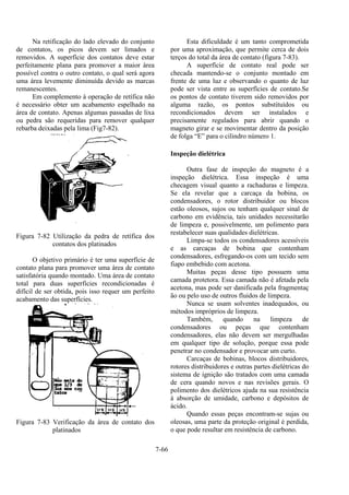 7-66
Na retificação do lado elevado do conjunto
de contatos, os picos devem ser limados e
removidos. A superfície dos contatos deve estar
perfeitamente plana para promover a maior área
possível contra o outro contato, o qual será agora
uma área levemente diminuída devido as marcas
remanescentes.
Em complemento à operação de retífica não
é necessário obter um acabamento espelhado na
área de contato. Apenas algumas passadas de lixa
ou pedra são requeridas para remover qualquer
rebarba deixadas pela lima (Fig7-82).
Figura 7-82 Utilização da pedra de retífica dos
contatos dos platinados
O objetivo primário é ter uma superfície de
contato plana para promover uma área de contato
satisfatória quando montado. Uma área de contato
total para duas superfícies recondicionadas é
difícil de ser obtida, pois isso requer um perfeito
acabamento das superfícies.
Figura 7-83 Verificação da área de contato dos
platinados
Esta dificuldade é um tanto comprometida
por uma aproximação, que permite cerca de dois
terços do total da área de contato (figura 7-83).
A superfície de contato real pode ser
checada mantendo-se o conjunto montado em
frente de uma luz e observando o quanto de luz
pode ser vista entre as superfícies de contato.Se
os pontos de contato tiverem sido removidos por
alguma razão, os pontos substituídos ou
recondicionados devem ser instalados e
precisamente regulados para abrir quando o
magneto girar e se movimentar dentro da posição
de folga “E” para o cilindro número 1.
Inspeção dielétrica
Outra fase de inspeção do magneto é a
inspeção dielétrica. Essa inspeção é uma
checagem visual quanto a rachaduras e limpeza.
Se ela revelar que a carcaça da bobina, os
condensadores, o rotor distribuidor ou blocos
estão oleosos, sujos ou tenham qualquer sinal de
carbono em evidência, tais unidades necessitarão
de limpeza e, possivelmente, um polimento para
restabelecer suas qualidades dielétricas.
Limpa-se todos os condensadores acessíveis
e as carcaças de bobina que contenham
condensadores, esfregando-os com um tecido sem
fiapo embebido com acetona.
Muitas peças desse tipo possuem uma
camada protetora. Essa camada não é afetada pela
acetona, mas pode ser danificada pela fragmentaç
ão ou pelo uso de outros fluidos de limpeza.
Nunca se usam solventes inadequados, ou
métodos impróprios de limpeza.
Também, quando na limpeza de
condensadores ou peças que contenham
condensadores, elas não devem ser mergulhadas
em qualquer tipo de solução, porque essa pode
penetrar no condensador e provocar um curto.
Carcaças de bobinas, blocos distribuidores,
rotores distribuidores e outras partes dielétricas do
sistema de ignição são tratados com uma camada
de cera quando novos e nas revisões gerais. O
polimento dos dielétricos ajuda na sua resistência
à absorção de umidade, carbono e depósitos de
ácido.
Quando essas peças encontram-se sujas ou
oleosas, uma parte da proteção original é perdida,
o que pode resultar em resistência de carbono.
 