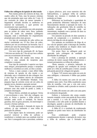 7-68
Falhas das cablagens de ignição de alta tensão
Para muitas partes dos motores de hoje, são
usados cabos de 7mm, mas há poucos sistemas
que são projetados para usar cabos de 5 mm. O
uso crescente de cabos de menor tamanho é
largamente utilizado devidos as melhorias no
material de isolamento, o qual permite um
revestimento mais superficial.
O adaptador de conexões tem sido projetado
para as pontas de cabos mais finos, podendo
assim ser usado em armadura (cablagem)
trançada; onde o distribuidor foi originalmente
projetado para cabos mais grossos
Um tipo de construção de cabo utiliza um
núcleo consistindo em 19 fios finos de cobre,
cobertos por um revestimento de borracha. Isso é
coberto por uma fita entrelaçada e uma camada na
parte externa (A da figura 7-84).
Um novo tipo de construção (B da figura
7-84) tem um núcleo de 7 fios de aço inox coberto
com um revestimento de borracha.
Além disso, são usadas uma trança de
reforço e uma camada de neopreme para
completar o conjunto.
Esse tipo de construção é superior aos tipos
mais antigos, principalmente porque o neopreme
melhorou a resistência ao calor, ao óleo e erosão.
Talvez, a mais comum e mais difícil falha
de sistemas de ignição de alta tensão a ser
detectada, seja o vazamento de alta voltagem. Isto
é uma fuga do condutor através do isolamento
para a massa do distribuidor blindado. Uma
pequena fuga de corrente existe até em cabos de
ignição novos, durante a operação normal.
Vários fatores se combinam para produzir
primeiro uma alta razão de perda e, então, a
completa interrupção.
Desses fatores, umidade em qualquer forma
é provavelmente o pior. Sob alta voltagem, um
arco se forma e queima a trilha através do
isolador onde existe a umidade. Se houver
gasolina, óleo ou graxa presente, irá interromper o
circuito e formar carbono.
A trilha queimada é chamada de marca de
carbono, já que realmente é uma trilha de
partículas de carbono.
Com alguns tipos de isolamento, pode ser
possível remover a trilha de carbono e
restabelecer o isolador para sua condição total de
uso. Isto é conseguido com a porcelana, cerâmica
e alguns plásticos, pois esses materiais não são
hidrocarbonos, e qualquer trilha de carbono
formada nos mesmos é resultado de sujeira,
podendo ser limpo.
Diferenças na localização e quantidade de
perda produzirão diferentes indicações de mau
funcionamento durante a operação do motor. As
indicações são geralmente falta de centelha ou
centelha cruzada. A indicação pode ser
intermitente, mudando com a pressão do duto ou
com condições climáticas.
Um aumento na pressão do duto aumenta a
pressão de compressão e a resistência do ar
através da folga da vela de ignição.
Um aumento na resistência da folga de ar
(na vela de ignição) opõe à descarga da centelha,
e produz uma tendência ao disparo desta num
dado ponto fraco do isolamento.
Um ponto fraco na cablagem pode ser
agravado pela coletagem de umidade no
distribuidor da cablagem.
Com a presença de umidade, a operação
contínua do motor causará falhas intermitentes e
tornará permanentes as trilhas de carbono.
Desta maneira, a primeira indicação de
cablagem de ignição sem condições de serviço
pode ser a falta de centelha para o motor, causada
pela perda parcial da voltagem de ignição.
A figura 7-85 mostra uma seção em corte de
uma cablagem, e demonstra 4 falhas que podem
ocorrer.
A falha (A) mostra um curto de um cabo
condutor para outro. Essa falha usualmente causa
falta de centelha, visto que a vela está curto-
circuitada no cilindro, onde a pressão no mesmo é
baixa.
A falha (B) mostra um cabo com uma parte
do isolamento desgastado.
Embora o isolamento não esteja comple-
tamente rompido, existe uma perda de força maior
que a normal, e a vela de ignição, que está
conectada a este cabo pode ser perdida durante a
decolagem, quando a pressão do distribuidor de
admissão é muito elevada.
A falha (C) é o resultado da condensação
coletada no ponto mais baixo do distribuidor de
ignição.
Essa condensação pode evaporar
completamente durante a operação do motor, mas
a trilha de carbono, que é formada pelo
 