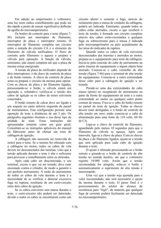 7-70
Em adição ao amperímetro e voltímetro,
uma luz neon indica centelhamento que pode ser
tão rápido a ponto de causar significativa deflexão
da agulha do microamperímetro.
Os botões de controle para o teste (figura 7-
86) incluem um interruptor de filamento,
interruptor de placa e interruptor remoto. O
interruptor de filamento completa um circuito
entre a entrada do circuito CA e o elemento do
filamento da válvula retificadora. O fluxo de
corrente pelo filamento o aquece e prepara a
válvula para operação. A função da válvula,
entretanto, não estará completa até que a placa da
mesma esteja energizada.
A tensão da placa do retificador depende de
dois interruptores: o da chave de controle de placa
e do botão remoto. A chave de controle de placa
arma ou prepara o circuito da mesma para operar.
Com as chaves da placa e do filamento ligadas,
pressionando-se o botão, a válvula estará em
operação e, soltando-o verifica-se a tensão dos
cabos de ignição se os cabos de testes estiverem
conectados.
O botão remoto de calcar deve ser ligado a
um soquete no canto inferior esquerdo do painel
de instrumentos. Esta configuração permite uma
operação de teste a distâncias de até 5 pés. Os
parágrafos seguintes ilustram o uso desse tipo de
unidade de teste. Estas instruções são
apresentadas somente como um guia geral.
Consultam-se as instruções aplicáveis do manual
do fabricante antes de efetuar um teste de
cablagem de ignição.
A cablagem não necessita ser removida do
motor para o teste. Se o mesmo for efetuado com
a cablagem no motor, todos os cabos de vela
devem ser desconectados das mesmas, visto que a
tensão aplicada durante o teste é alta o suficiente
para provocar o centelhamento entre os eletrodos.
Após cada cabo ser desconectado, o seu
terminal, exceto o que vai ser testado, deve estar
encostado contra o cilindro, de modo a garantir o
seu perfeito aterramento. A razão do aterramento
de todos os cabos de vela durante o teste é a
necessidade de se verificar e detectar excessiva
fuga ou ruptura, resultante de um curto-circuito
entre dois cabos de ignição.
Se os cabos estiverem sem massa durante o
teste, o curto-circuito não poderá ser detectado,
devido a todos os cabos se encontrarem como um
circuito aberto e somente a fuga, através do
isolamento para a massa de conduíte da cablagem,
poderá ser indicada. Entretanto, quando todos os
cabos estão aterrados, exceto o que receberá o
teste de tensão, é formado um circuito completo
através dos cabos curto-circuitados e qualquer
fuga ou sobrecorrente para a massa é indicada
pelo microamperímetro ou pelo acendimento da
luz néon do indicador de ruptura.
Quando todos os cabos de vela estiverem
desconectados das mesmas e aterrados ao motor,
prepara-se o equipamento para teste da cablagem.
Inicia-se pela conexão do cabo de aterramento na
parte traseira do equipamento a algum objeto bem
aterrado. Conecta-se o cabo vermelho de alta
tensão (figura 7-86) para o terminal de alta tensão
do equipamento. Conecta-se a outra extremidade
desse cabo para a cablagem de ignição a ser
testada.
Prende-se uma das extremidades do cabo
massa (preto) no receptáculo de aterramento na
parte da frente do equipamento de teste e a outra
extremidade ao motor ou qualquer outro ponto
comum de massa. Fixa-se o cabo do botão remoto
no painel de teste de ignição. Todas as chaves
devem estar desligadas, e o botão de controle de
alta tensão em zero; então conecta-se o cabo de
alimentação para uma fonte de 110 volts, 60 Hz
de CA.
Liga-se a chave de controle do filamento,
aguardando pelo menos 10 segundos para que o
filamento da válvula se aqueça. Após este
intervalo, liga-se a chave da placa. Com as chaves
da placa e do filamento ligados, ajusta-se a tensão
que será aplicada para cada cabo de ignição
durante o teste.
O ajuste é efetuado pressionando-se o botão
remoto e girando-se o botão de controle de alta
tensão no sentido horário, até que o voltímetro
registre 10.000 volts. Assim que a tensão
recomendada for atingida, solta-se o botão e
automaticamente o suprimento de alta tensão é
interrompido.
Uma vez que a tensão seja ajustada para o
valor recomendado, não será necessário o ajuste
da mesma durante o teste. O passo final é o
posicionamento do seletor de alcance de
resistência para “high”, de maneira que qualquer
fuga de corrente poderá facilmente ser detectada
no microamperímetro.
 