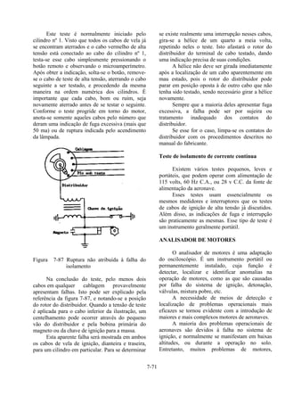 7-71
Este teste é normalmente iniciado pelo
cilindro nº 1. Visto que todos os cabos de vela já
se encontram aterrados e o cabo vermelho de alta
tensão está conectado ao cabo do cilindro nº 1,
testa-se esse cabo simplesmente pressionando o
botão remoto e observando o microamperímetro.
Após obter a indicação, solta-se o botão, remove-
se o cabo de teste de alta tensão, aterrando o cabo
seguinte a ser testado, e procedendo da mesma
maneira na ordem numérica dos cilindros. É
importante que cada cabo, bom ou ruim, seja
novamente aterrado antes de se testar o seguinte.
Conforme o teste progride em torno do motor,
anota-se somente aqueles cabos pelo número que
deram uma indicação de fuga excessiva (mais que
50 ma) ou de ruptura indicada pelo acendimento
da lâmpada.
Figura 7-87 Ruptura não atribuída à falha do
isolamento
Na conclusão do teste, pelo menos dois
cabos em qualquer cablagem provavelmente
apresentam falhas. Isto pode ser explicado pela
referência da figura 7-87, e notando-se a posição
do rotor do distribuidor. Quando a tensão de teste
é aplicada para o cabo inferior da ilustração, um
centelhamento pode ocorrer através do pequeno
vão do distribuidor e pela bobina primária do
magneto ou da chave de ignição para a massa.
Esta aparente falha será mostrada em ambos
os cabos de vela de ignição, dianteira e traseira,
para um cilindro em particular. Para se determinar
se existe realmente uma interrupção nesses cabos,
gira-se a hélice de um quarto a meia volta,
repetindo neles o teste. Isto afastará o rotor do
distribuidor do terminal de cabo testado, dando
uma indicação precisa de suas condições.
A hélice não deve ser girada imediatamente
após a localização de um cabo aparentemente em
mau estado, pois o rotor do distribuidor pode
parar em posição oposta à de outro cabo que não
tenha sido testado, sendo necessário girar a hélice
novamente.
Sempre que a maioria deles apresentar fuga
excessiva, a falha pode ser por sujeira ou
tratamento inadequado dos contatos do
distribuidor.
Se esse for o caso, limpa-se os contatos do
distribuidor com os procedimentos descritos no
manual do fabricante.
Teste de isolamento de corrente contínua
Existem vários testes pequenos, leves e
portáteis, que podem operar com alimentação de
115 volts, 60 Hz C.A., ou 28 v C.C. da fonte de
alimentação da aeronave.
Esses testes usam essencialmente os
mesmos medidores e interruptores que os testes
de cabos de ignição de alta tensão já discutidos.
Além disso, as indicações de fuga e interrupção
são praticamente as mesmas. Esse tipo de teste é
um instrumento geralmente portátil.
ANALISADOR DE MOTORES
O analisador de motores é uma adaptação
do osciloscópio. É um instrumento portátil ou
permanentemente instalado, cuja função é
detectar, localizar e identificar anomalias na
operação de motores, como as que são causadas
por falha do sistema de ignição, detonação,
válvulas, mistura pobre, etc.
A necessidade de meios de detecção e
localização de problemas operacionais mais
eficazes se tornou evidente com a introdução de
maiores e mais complexos motores de aeronaves.
A maioria dos problemas operacionais de
aeronaves são devidos à falha no sistema de
ignição, e normalmente se manifestam em baixas
altitudes, ou durante a operação no solo.
Entretanto, muitos problemas de motores,
 