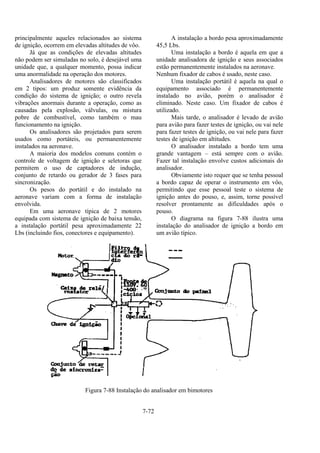 7-72
principalmente aqueles relacionados ao sistema
de ignição, ocorrem em elevadas altitudes de vôo.
Já que as condições de elevadas altitudes
não podem ser simuladas no solo, é desejável uma
unidade que, a qualquer momento, possa indicar
uma anormalidade na operação dos motores.
Analisadores de motores são classificados
em 2 tipos: um produz somente evidência da
condição do sistema de ignição; o outro revela
vibrações anormais durante a operação, como as
causadas pela explosão, válvulas, ou mistura
pobre de combustível, como também o mau
funcionamento na ignição.
Os analisadores são projetados para serem
usados como portáteis, ou permanentemente
instalados na aeronave.
A maioria dos modelos comuns contém o
controle de voltagem de ignição e seletoras que
permitem o uso de captadores de indução,
conjunto de retardo ou gerador de 3 fases para
sincronização.
Os pesos do portátil e do instalado na
aeronave variam com a forma de instalação
envolvida.
Em uma aeronave típica de 2 motores
equipada com sistema de ignição de baixa tensão,
a instalação portátil pesa aproximadamente 22
Lbs (incluindo fios, conectores e equipamento).
A instalação a bordo pesa aproximadamente
45,5 Lbs.
Uma instalação a bordo é aquela em que a
unidade analisadora de ignição e seus associados
estão permanentemente instalados na aeronave.
Nenhum fixador de cabos é usado, neste caso.
Uma instalação portátil é aquela na qual o
equipamento associado é permanentemente
instalado no avião, porém o analisador é
eliminado. Neste caso. Um fixador de cabos é
utilizado.
Mais tarde, o analisador é levado de avião
para avião para fazer testes de ignição, ou vai nele
para fazer testes de ignição, ou vai nele para fazer
testes de ignição em altitudes.
O analisador instalado a bordo tem uma
grande vantagem – está sempre com o avião.
Fazer tal instalação envolve custos adicionais do
analisador.
Obviamente isto requer que se tenha pessoal
a bordo capaz de operar o instrumento em vôo,
permitindo que esse pessoal teste o sistema de
ignição antes do pouso, e, assim, torne possível
resolver prontamente as dificuldades após o
pouso.
O diagrama na figura 7-88 ilustra uma
instalação do analisador de ignição a bordo em
um avião típico.
Figura 7-88 Instalação do analisador em bimotores
 
