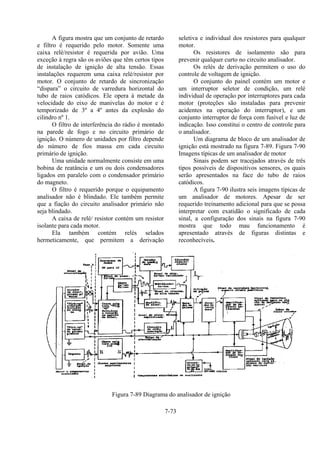 7-73
A figura mostra que um conjunto de retardo
e filtro é requerido pelo motor. Somente uma
caixa relé/resistor é requerida por avião. Uma
exceção à regra são os aviões que têm certos tipos
de instalação de ignição de alta tensão. Essas
instalações requerem uma caixa relé/resistor por
motor. O conjunto de retardo de sincronização
“dispara” o circuito de varredura horizontal do
tubo de raios catódicos. Ele opera à metade da
velocidade do eixo de manivelas do motor e é
temporizado de 3º a 4º antes da explosão do
cilindro nº 1.
O filtro de interferência do rádio é montado
na parede de fogo e no circuito primário de
ignição. O número de unidades por filtro depende
do número de fios massa em cada circuito
primário de ignição.
Uma unidade normalmente consiste em uma
bobina de reatância e um ou dois condensadores
ligados em paralelo com o condensador primário
do magneto.
O filtro é requerido porque o equipamento
analisador não é blindado. Ele também permite
que a fiação do circuito analisador primário não
seja blindado.
A caixa de relé/ resistor contém um resistor
isolante para cada motor.
Ela também contém relés selados
hermeticamente, que permitem a derivação
seletiva e individual dos resistores para qualquer
motor.
Os resistores de isolamento são para
prevenir qualquer curto no circuito analisador.
Os relés de derivação permitem o uso do
controle de voltagem de ignição.
O conjunto do painel contém um motor e
um interruptor seletor de condição, um relé
individual de operação por interruptores para cada
motor (proteções são instaladas para prevenir
acidentes na operação do interruptor), e um
conjunto interruptor de força com fusível e luz de
indicação. Isso constitui o centro de controle para
o analisador.
Um diagrama de bloco de um analisador de
ignição está mostrado na figura 7-89. Figura 7-90
Imagens típicas de um analisador de motor
Sinais podem ser tracejados através de três
tipos possíveis de dispositivos sensores, os quais
serão apresentados na face do tubo de raios
catódicos.
A figura 7-90 ilustra seis imagens típicas de
um analisador de motores. Apesar de ser
requerido treinamento adicional para que se possa
interpretar com exatidão o significado de cada
sinal, a configuração dos sinais na figura 7-90
mostra que todo mau funcionamento é
apresentado através de figuras distintas e
reconhecíveis.
Figura 7-89 Diagrama do analisador de ignição
 