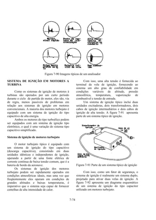 7-74
Figura 7-90 Imagens típicas de um analisador
SISTEMA DE IGNIÇÃO EM MOTORES A
TURBINA
Como os sistemas de ignição de motores à
turbinas são operados por um curto período
durante o ciclo de partida do motor, eles são, via
de regra, menos passíveis de problemas em
relação aos sistemas de ignição em motores
convencionais. A maioria dos motores turbojato é
equipado com um sistema de ignição do tipo
capacitivo de alta energia.
Ambos os motores do tipo turboélice podem
ser equipados com um sistema de ignição tipo
eletrônico, o qual é uma variação do sistema tipo
capacitivo simplificado.
Sistema de ignição de motores turbojato
O motor turbojato típico é equipado com
um sistema de ignição do tipo capacitivo
(descarga capacitiva), consistindo em duas
unidades idênticas e independentes de ignição,
operando a partir de uma fonte elétrica de
corrente contínua de baixa tensão comum, que é a
bateria de bordo da aeronave.
Os sistemas de ignição dos motores
turbojato podem ser rapidamente operados em
condições atmosféricas ideais, mas uma vez que
freqüentemente eles operam em condições de
grandes altitudes e baixas temperaturas, é
imperativo que o sistema seja capaz de fornecer
centelhas de alta intensidade de calor.
Com isso, uma alta tensão é fornecida ao
terminal da vela de ignição, fornecendo ao
sistema um alto grau de confiabilidade em
condições variáveis de altitude, pressão
atmosférica, temperatura, vaporização de
combustível e tensão de entrada.
Um sistema de ignição típico inclui duas
unidades excitadoras, dois transformadores, dois
cabos de ignição intermediários e dois cabos de
ignição de alta tensão. A figura 7-91 apresenta
parte de um sistema típico de ignição.
Figura 7-91 Parte de um sistema típico de ignição
Com isso, como um fator de segurança, o
sistema de ignição é realmente um sistema duplo,
projetado para ativar duas velas de ignição. A
figura 7-92 apresenta um diagrama esquemático
de um sistema de ignição do tipo capacitor
utilizado em motores turbojato.
 
