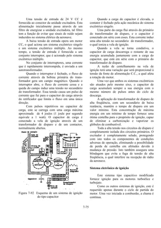 7-75
Uma tensão de entrada de 24 V CC é
fornecida ao conector da unidade excitadora. Esta
alimentação inicialmente passa através de um
filtro de energizar a unidade excitadora, tal filtro
tem a função de evitar que sinais de ruído sejam
induzidos no sistema elétrico da aeronave.
A baixa tensão de entrada opera um motor
CC, o qual aciona um sistema excêntrico singelo
e um sistema excêntrico múltiplo. Ao mesmo
tempo, a tensão de entrada é fornecida a um
conjunto interruptor, que é acionado pelo sistema
excêntrico múltiplo.
No conjunto de interruptores, uma corrente
que é rapidamente interrompida, é enviada a um
autotransformador.
Quando o interruptor é fechado, o fluxo de
corrente através da bobina primária do trans-
formador gera um campo magnético. Quando o
interruptor abre, o fluxo de corrente cessa e a
queda do campo induz uma tensão no secundário
do transformador. Essa tensão causa um pulso de
corrente que fui para o capacitor de carga através
do retificador que limita o fluxo em uma única
direção.
Com pulsos repetitivos no capacitor de
carga, este se carrega com uma carga máxima
aproximada de 4 joules (1 joule por segundo
equivale a 1 watt). O capacitor de carga é
conectado a vela de ignição através de um
transformador de disparo e de um contactor,
normalmente abertos.
Figura 7-92 Esquema de um sistema de ignição
do tipo capacitor
Quando a carga do capacitor é elevada, o
contator é fechado pela ação mecânica do sistema
excêntrico singelo.
Uma parte da carga flui através do primário
do transformador de disparo, e o capacitor é
conectado em série com esses. Esta corrente induz
uma alta tensão no secundário do transformador,
o qual ioniza a vela de ignição.
Quando a vela se torna condutiva, o
capacitor de carga descarrega o restante de sua
energia acumulada juntamente com a carga do
capacitor, que está em série com o primário do
transformador de disparo.
A razão de centelhamento na vela de
ignição terá uma variação que será proporcional à
tensão da fonte de alimentação C.C., a qual afeta
a rotação do motor.
Uma vez que ambos os sistemas excêntricos
são atuados pelo mesmo eixo, o capacitor de
carga acumulará sempre a sua energia com o
mesmo número de pulsos antes do ciclo de
descarga.
A aplicação do transformador de disparo de
alta freqüência, com um secundário de baixa
reatância, mantém o tempo de disparo em um
valor mínimo. Esta concentração de máxima
energia em um mínimo de tempo fornece uma
ótima centelha para o propósito de ignição, capaz
de eliminar a carbonização e vaporizar os
glóbulos de combustível.
Toda a alta tensão nos circuitos de disparo é
completamente isolada dos circuitos primários. O
excitador é completamente selado, protegendo
com isto todos os componentes de condições
adversas de operação, eliminando a possibilidade
de perda de centelha em altitudes devido à
mudança de pressão. Isto também assegura uma
blindagem que evita a fuga de tensão de alta
freqüência, a qual interfere na recepção de rádio
da aeronave.
Sistema eletrônico de ignição
Este sistema tipo capacitivo modificado
fornece ignição para os motores turboélice e
turbojato.
Como os outros sistemas de ignição, este é
requerido apenas durante o ciclo de partida do
motor. Uma vez iniciada a combustão, a chama é
contínua.
 