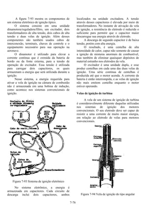 7-76
A figura 7-93 mostra os componentes de
um sistema eletrônico de ignição típico.
O sistema consiste em uma unidade
dinamotora/reguladora/filtro, um excitador, dois
transformadores de alta tensão, dois cabos de alta
tensão e duas velas de ignição. Além desses
componentes são também usados cabos de
interconexão, terminais, chaves de controle e o
equipamento necessário para sua operação na
aeronave.
O dinamotor é utilizado para elevar a
corrente contínua que é extraída da bateria de
bordo ou da fonte externa, para a tensão de
operação do excitador. Essa tensão é utilizada
para carregar dois capacitores, os quais
armazenam a energia que será utilizada durante a
ignição.
Nesse sistema, a energia requerida para
ativar a vela de ignição na câmara de combustão
não é armazenada em uma bobina de indução,
como acontece nos sistemas convencionais de
ignição.
Figura 7-93 Sistema de ignição eletrônico
No sistema eletrônico, a energia é
armazenada em capacitores. Cada circuito de
descarga inclui dois capacitores, ambos
localizados na unidade excitadora. A tensão
através desses capacitores é elevada por meio de
transformadores. No instante de ativação da vela
de ignição, a resistência do eletrodo é reduzida o
suficiente para permitir que o capacitor maior
descarregue sua energia através do eletrodo.
A descarga de segundo capacitor é de baixa
tensão, porém com alta energia.
O resultado, é uma centelha de alta
intensidade de calor, capaz não somente de causar
a ignição de misturas anormais de combustível,
mas também de eliminar quaisquer depósitos de
material estranho nos eletrodos da vela.
O excitador é uma unidade dupla, e esse
produz centelhas em cada uma das duas velas de
ignição. Uma série contínua de centelhas é
produzida até que o motor acenda. A corrente da
bateria é então interrompida, e as velas de ignição
não mais emitem centelha enquanto o motor
estiver operando.
Velas de ignição de turbina
A vela de um sistema de ignição de turbina
é consideravelmente diferente daquelas utilizadas
nos sistemas de ignição dos motores
convencionais. O seu eletrodo deve ser capaz de
resistir a uma corrente de muito maior energia,
em relação ao eletrodo de velas para motores
convencionais.
Figura 7-94 Vela de ignição do tipo angular
 