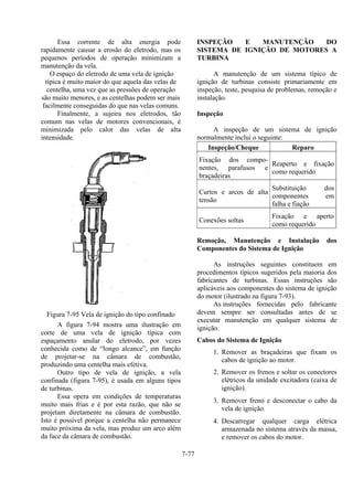 7-77
Essa corrente de alta energia pode
rapidamente causar a erosão do eletrodo, mas os
pequenos períodos de operação minimizam a
manutenção da vela.
O espaço do eletrodo de uma vela de ignição
típica é muito maior do que aquela das velas de
centelha, uma vez que as pressões de operação
são muito menores, e as centelhas podem ser mais
facilmente conseguidas do que nas velas comuns.
Finalmente, a sujeira nos eletrodos, tão
comum nas velas de motores convencionais, é
minimizada pelo calor das velas de alta
intensidade.
Figura 7-95 Vela de ignição do tipo confinado
A figura 7-94 mostra uma ilustração em
corte de uma vela de ignição típica com
espaçamento anular do eletrodo, por vezes
conhecida como de “longo alcance”, em função
de projetar-se na câmara de combustão,
produzindo uma centelha mais efetiva.
Outro tipo de vela de ignição, a vela
confinada (figura 7-95), é usada em alguns tipos
de turbinas.
Essa opera em condições de temperaturas
muito mais frias e é por esta razão, que não se
projetam diretamente na câmara de combustão.
Isto é possível porque a centelha não permanece
muito próxima da vela, mas produz um arco além
da face da câmara de combustão.
INSPEÇÃO E MANUTENÇÃO DO
SISTEMA DE IGNIÇÃO DE MOTORES A
TURBINA
A manutenção de um sistema típico de
ignição de turbinas consiste primariamente em
inspeção, teste, pesquisa de problemas, remoção e
instalação.
Inspeção
A inspeção de um sistema de ignição
normalmente inclui o seguinte:
Inspeção/Cheque Reparo
Fixação dos compo-
nentes, parafusos e
braçadeiras
Reaperto e fixação
como requerido
Curtos e arcos de alta
tensão
Substituição dos
componentes em
falha e fiação
Conexões soltas
Fixação e aperto
como requerido
Remoção, Manutenção e Instalação dos
Componentes do Sistema de Ignição
As instruções seguintes constituem em
procedimentos típicos sugeridos pela maioria dos
fabricantes de turbinas. Essas instruções são
aplicáveis aos componentes do sistema de ignição
do motor (ilustrado na figura 7-93).
As instruções fornecidas pelo fabricante
devem sempre ser consultadas antes de se
executar manutenção em qualquer sistema de
ignição.
Cabos do Sistema de Ignição
1. Remover as braçadeiras que fixam os
cabos de ignição ao motor.
2. Remover os frenos e soltar os conectores
elétricos da unidade excitadora (caixa de
ignição).
3. Remover freno e desconectar o cabo da
vela de ignição.
4. Descarregar qualquer carga elétrica
armazenada no sistema através da massa,
e remover os cabos do motor.
 