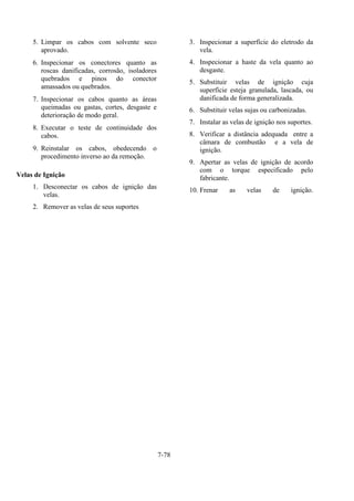 7-78
5. Limpar os cabos com solvente seco
aprovado.
6. Inspecionar os conectores quanto as
roscas danificadas, corrosão, isoladores
quebrados e pinos do conector
amassados ou quebrados.
7. Inspecionar os cabos quanto as áreas
queimadas ou gastas, cortes, desgaste e
deterioração de modo geral.
8. Executar o teste de continuidade dos
cabos.
9. Reinstalar os cabos, obedecendo o
procedimento inverso ao da remoção.
Velas de Ignição
1. Desconectar os cabos de ignição das
velas.
2. Remover as velas de seus suportes
3. Inspecionar a superfície do eletrodo da
vela.
4. Inspecionar a haste da vela quanto ao
desgaste.
5. Substituir velas de ignição cuja
superfície esteja granulada, lascada, ou
danificada de forma generalizada.
6. Substituir velas sujas ou carbonizadas.
7. Instalar as velas de ignição nos suportes.
8. Verificar a distância adequada entre a
câmara de combustão e a vela de
ignição.
9. Apertar as velas de ignição de acordo
com o torque especificado pelo
fabricante.
10. Frenar as velas de ignição.
 