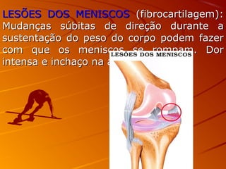 LESÕES DOS MENISCOSLESÕES DOS MENISCOS (fibrocartilagem):(fibrocartilagem):
Mudanças súbitas de direção durante aMudanças súbitas de direção durante a
sustentação do peso do corpo podem fazersustentação do peso do corpo podem fazer
com que os meniscos se rompam. Dorcom que os meniscos se rompam. Dor
intensa e inchaço na articulação.intensa e inchaço na articulação.
 