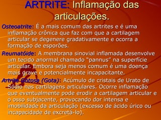 ARTRITE:ARTRITE: Inflamação dasInflamação das
articulações.articulações.
OsteoatriteOsteoatrite:: É a mais comum das artrites e é umaÉ a mais comum das artrites e é uma
inflamação crônica que faz com que a cartilageminflamação crônica que faz com que a cartilagem
articular se degenere gradativamente e ocorra aarticular se degenere gradativamente e ocorra a
formação de esporões.formação de esporões.
ReumatóideReumatóide:: A membrana sinovial inflamada desenvolveA membrana sinovial inflamada desenvolve
um tecido anormal chamado “pannus” na superfícieum tecido anormal chamado “pannus” na superfície
articular. Embora seja menos comum é uma doençaarticular. Embora seja menos comum é uma doença
mais grave e potencialmente incapacitante.mais grave e potencialmente incapacitante.
Artrite Gotosa (Gota)Artrite Gotosa (Gota):: Acúmulo de cristais de Urato deAcúmulo de cristais de Urato de
Sódio nas cartilagens articulares. Ocorre inflamaçãoSódio nas cartilagens articulares. Ocorre inflamação
que eventualmente pode erodir a cartilagem articular eque eventualmente pode erodir a cartilagem articular e
o osso subjacente, provocando dor intensa eo osso subjacente, provocando dor intensa e
imobilidade da articulação (excesso de ácido úrico ouimobilidade da articulação (excesso de ácido úrico ou
incapacidade de excretá-lo).incapacidade de excretá-lo).
 