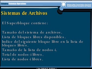 Sistemas de Archivos El Superbloque contiene: Tamaño del sistema de archivos. Lista de bloques libres disponibles. Indice del siguiente bloque libre en la lista de bloques libres. Tamaño de la lista de nodos-i. Total de nodos-i libres. Lista de nodos-i libres. 