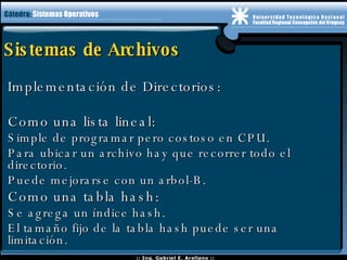 Sistemas de Archivos Implementación de Directorios: Como una lista lineal: Simple de programar pero costoso en CPU. Para ubicar un archivo hay que recorrer todo el directorio. Puede mejorarse con un arbol-B. Como una tabla hash: Se agrega un índice hash. El tamaño fijo de la tabla hash puede ser una limitación. 