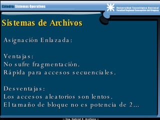 Sistemas de Archivos Asignación Enlazada: Ventajas: No sufre fragmentación. Rápida para accesos secuenciales. Desventajas: Los accesos aleatorios son lentos. El tamaño de bloque no es potencia de 2... 