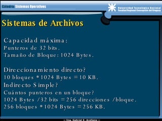 Sistemas de Archivos Capacidad máxima: Punteros de 32 bits. Tamaño de Bloque: 1024 Bytes. Direccionamiento directo? 10 bloques * 1024 Bytes = 10 KB. Indirecto Simple? Cuántos punteros en un bloque? 1024 Bytes / 32 bits = 256 direcciones / bloque. 256 bloques * 1024 Bytes = 256 KB. 