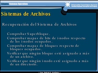 Sistemas de Archivos Recuperación del Sistema de Archivos Comprobar Superbloque. Comprobar mapas de bits de i-nodos respecto  de los i-nodos ocupados. Comprobar mapas de bloques respecto de  bloques ocupados. Verificar que ningún bloque esté asignado a más  de un archivo.  Verificar que ningún i-nodo esté asignado a más  de un directorio. 