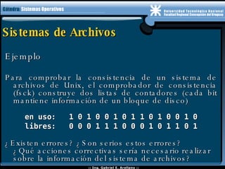 Sistemas de Archivos Ejemplo  Para comprobar la consistencia de un sistema de archivos de Unix, el comprobador de consistencia (fsck) construye dos listas de contadores (cada bit mantiene información de un bloque de disco) en uso:  1 0 1 0 0 1 0 1 1 0 1 0 0 1 0 libres:  0 0 0 1 1 1 0 0 0 1 0 1 1 0 1 ¿Existen errores? ¿Son serios estos errores? ¿Qué acciones correctivas sería necesario realizar sobre la información del sistema de archivos? 