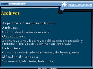 Archivos Aspectos de implementación: Atributos. Cuáles, dónde almacenarlos? Operaciones. Apertura, cierre, lectura, modificación (contenido y atributos), búsqueda, eliminación, truncado. Estructura. Como secuencia (de caracteres, de bytes), otros. Métodos de Acceso. Secuencial, Aleatorio, Indexado. 