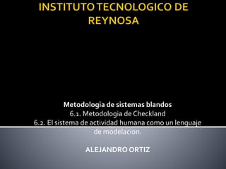 Metodologia de sistemas blandos
6.1. Metodologia de Checkland
6.2. El sistema de actividad humana como un lenguaje
de modelacion.
ALEJANDRO ORTIZ
 