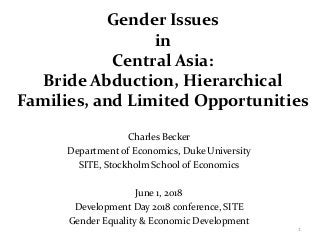 Gender Issues
in
Central Asia:
Bride Abduction, Hierarchical
Families, and Limited Opportunities
Charles Becker
Department of Economics, Duke University
SITE, Stockholm School of Economics
June 1, 2018
Development Day 2018 conference, SITE
Gender Equality & Economic Development
1
 