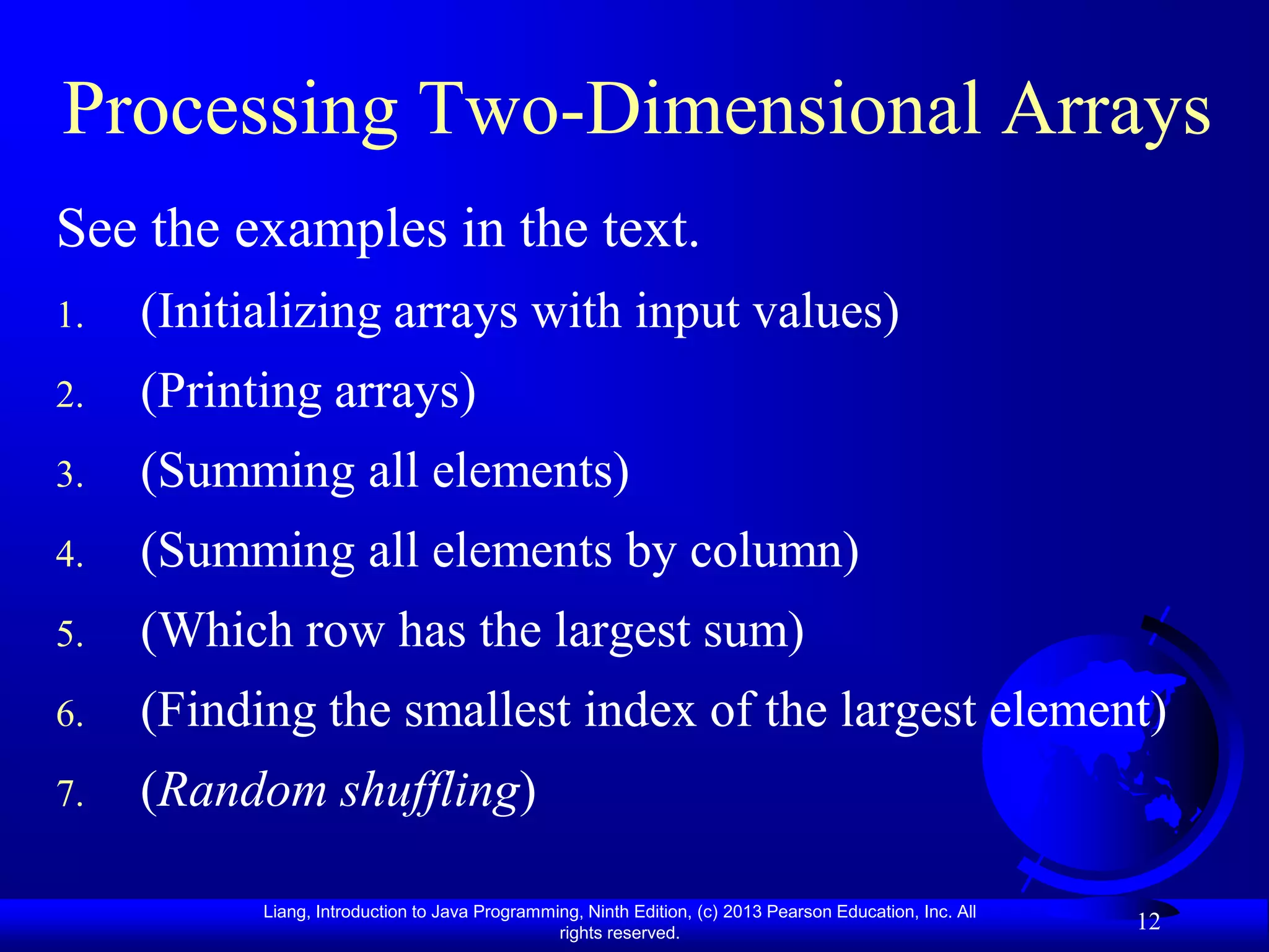 Processing Two-Dimensional Arrays
See the examples in the text.
1.   (Initializing arrays with input values)
2.   (Printing arrays)
3.   (Summing all elements)
4.   (Summing all elements by column)
5.   (Which row has the largest sum)
6.   (Finding the smallest index of the largest element)
7.   (Random shuffling)

           Liang, Introduction to Java Programming, Ninth Edition, (c) 2013 Pearson Education, Inc. All
                                                rights reserved.
                                                                                                          12
 