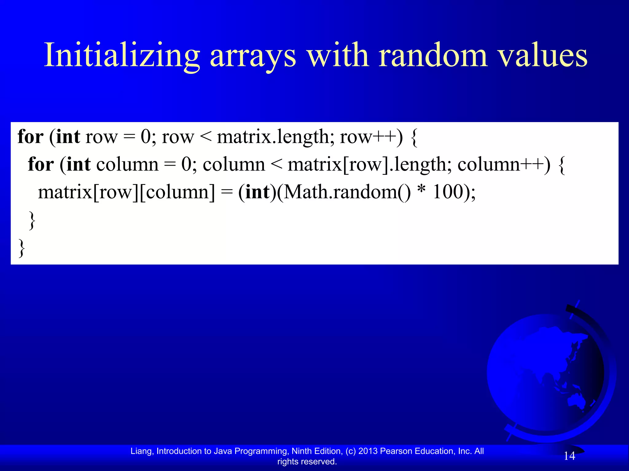 Initializing arrays with random values

for (int row = 0; row < matrix.length; row++) {
  for (int column = 0; column < matrix[row].length; column++) {
    matrix[row][column] = (int)(Math.random() * 100);
  }
}




             Liang, Introduction to Java Programming, Ninth Edition, (c) 2013 Pearson Education, Inc. All
                                                  rights reserved.
                                                                                                            14
 