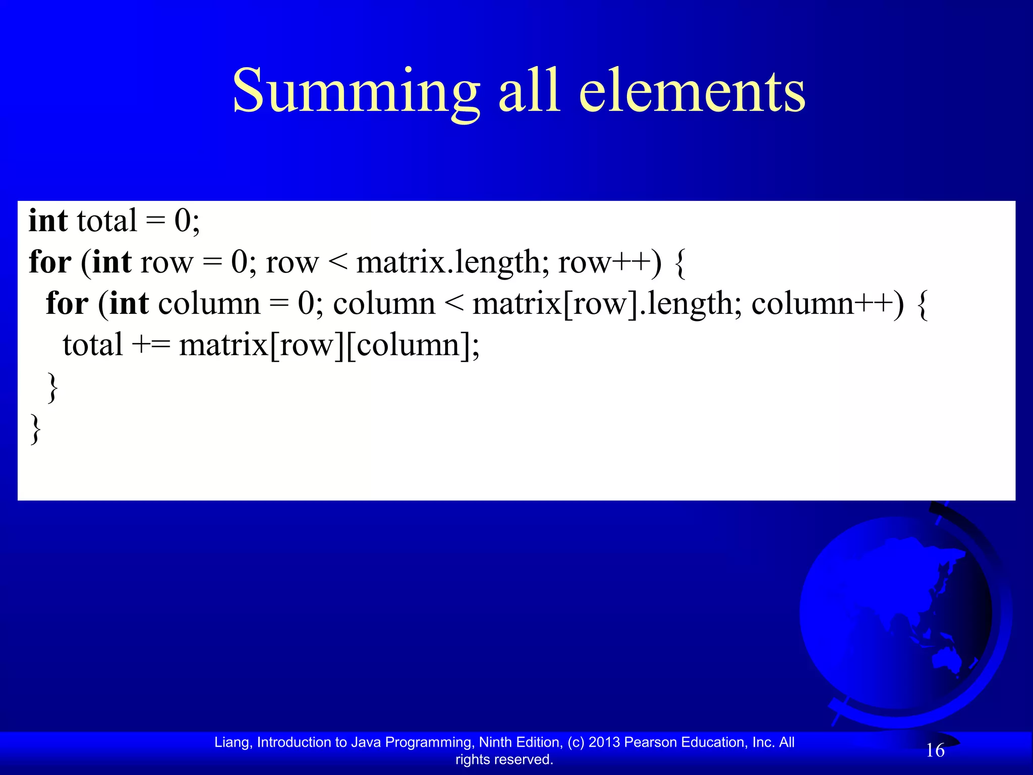 Summing all elements
int total = 0;
for (int row = 0; row < matrix.length; row++) {
  for (int column = 0; column < matrix[row].length; column++) {
    total += matrix[row][column];
  }
}




             Liang, Introduction to Java Programming, Ninth Edition, (c) 2013 Pearson Education, Inc. All
                                                  rights reserved.
                                                                                                            16
 