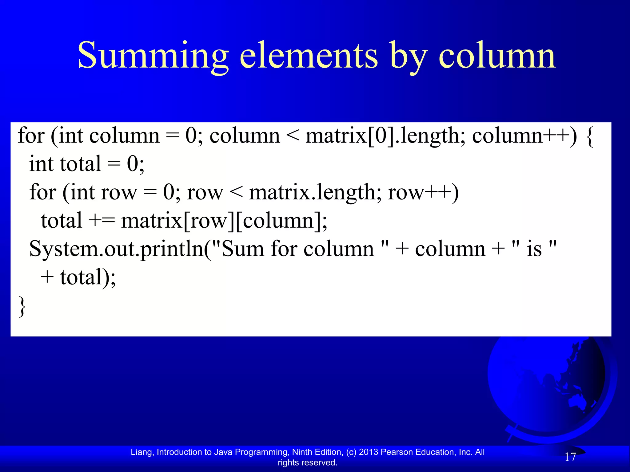 Summing elements by column
for (int column = 0; column < matrix[0].length; column++) {
  int total = 0;
  for (int row = 0; row < matrix.length; row++)
   total += matrix[row][column];
  System.out.println("Sum for column " + column + " is "
   + total);
}




           Liang, Introduction to Java Programming, Ninth Edition, (c) 2013 Pearson Education, Inc. All
                                                rights reserved.
                                                                                                          17
 