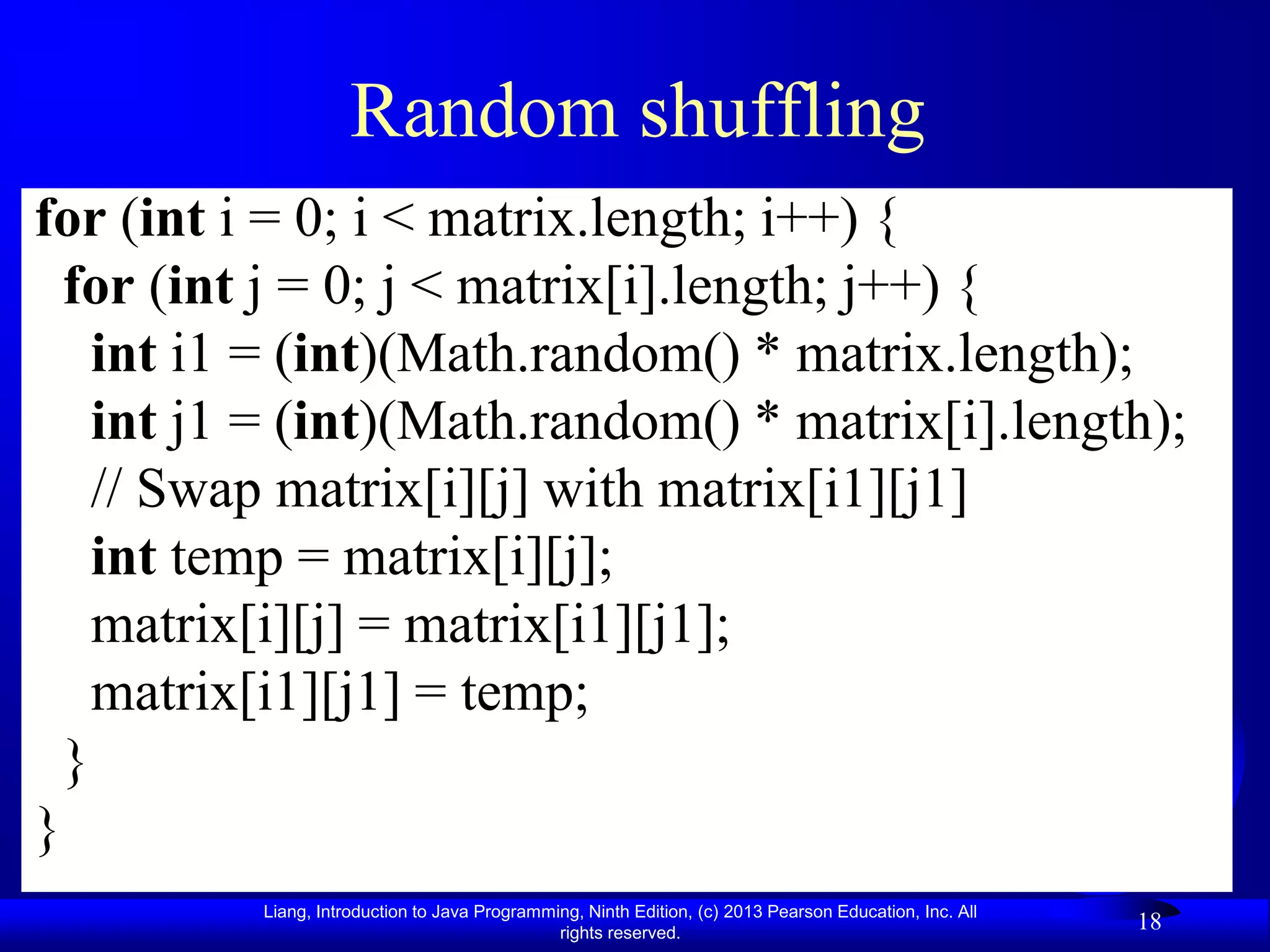 Random shuffling
for (int i = 0; i < matrix.length; i++) {
  for (int j = 0; j < matrix[i].length; j++) {
    int i1 = (int)(Math.random() * matrix.length);
    int j1 = (int)(Math.random() * matrix[i].length);
    // Swap matrix[i][j] with matrix[i1][j1]
    int temp = matrix[i][j];
    matrix[i][j] = matrix[i1][j1];
    matrix[i1][j1] = temp;
  }
}
          Liang, Introduction to Java Programming, Ninth Edition, (c) 2013 Pearson Education, Inc. All
                                               rights reserved.
                                                                                                         18
 