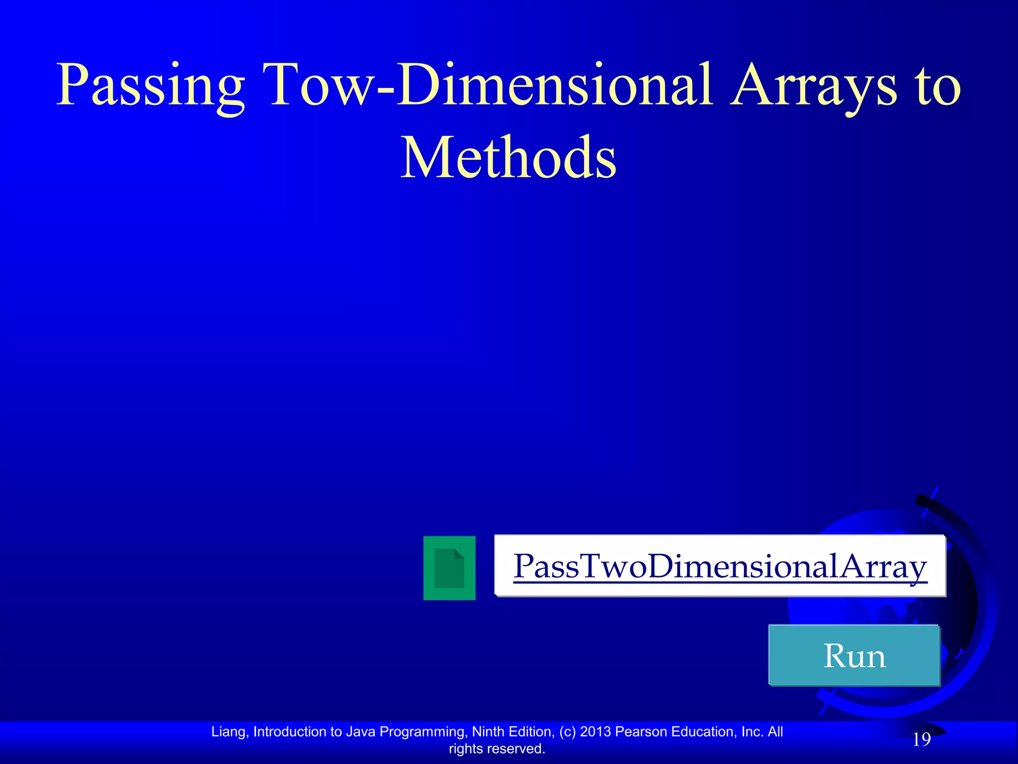 Passing Tow-Dimensional Arrays to
            Methods




                                                     PassTwoDimensionalArray

                                                                                                    Run

     Liang, Introduction to Java Programming, Ninth Edition, (c) 2013 Pearson Education, Inc. All
                                          rights reserved.
                                                                                                          19
 