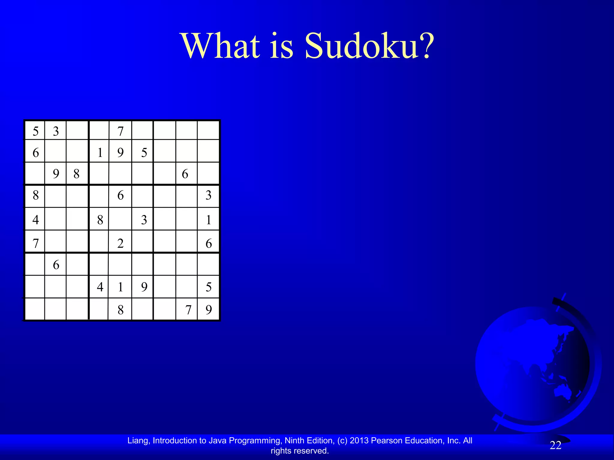 What is Sudoku?

5 3           7
6         1 9        5
    9 8                         6
8             6                       3
4         8          3                1
7             2                       6
    6
          4 1        9                5
              8                  7 9




                  Liang, Introduction to Java Programming, Ninth Edition, (c) 2013 Pearson Education, Inc. All
                                                       rights reserved.
                                                                                                                 22
 