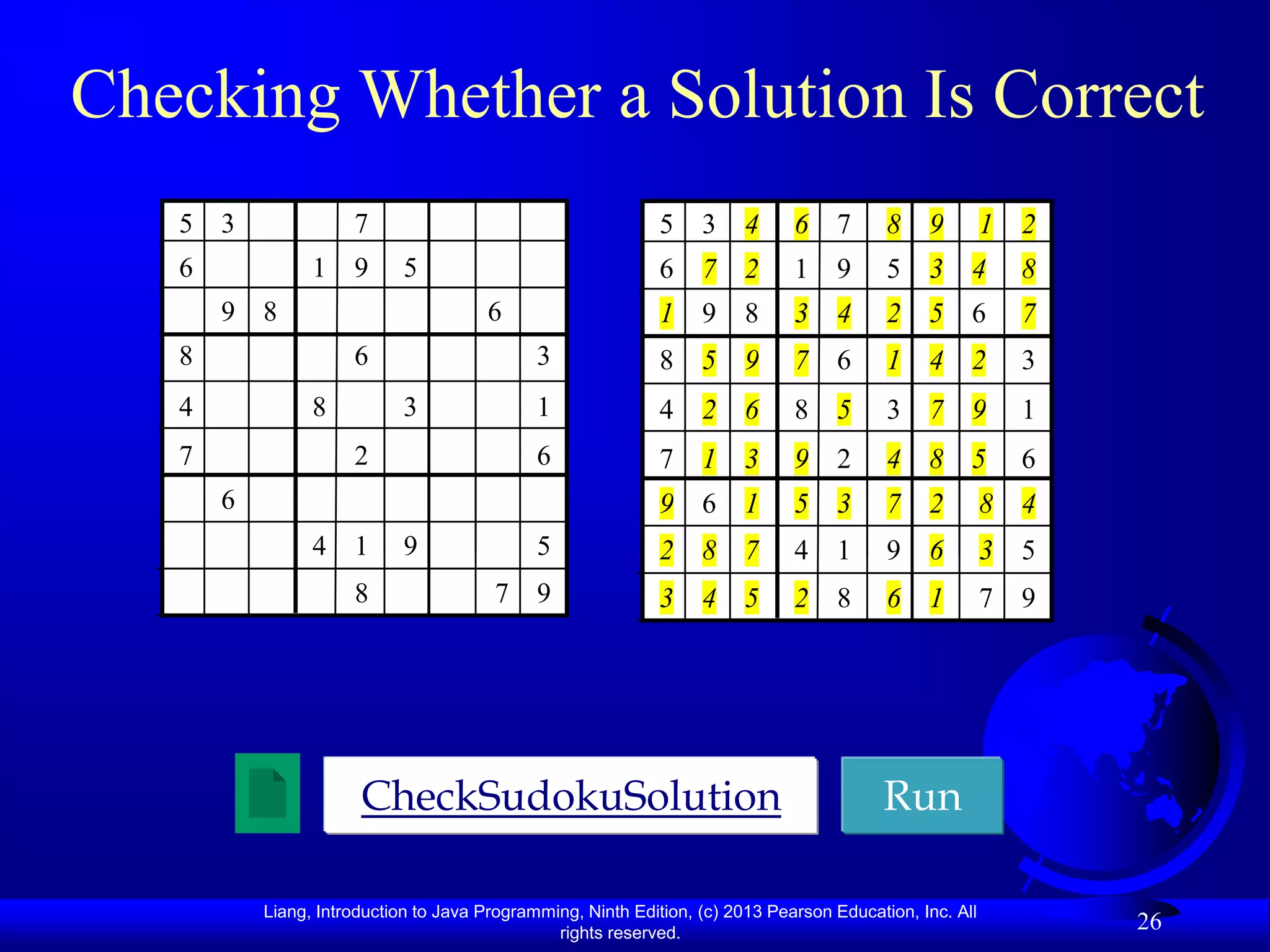 Checking Whether a Solution Is Correct
   5 3                7                                       5 3 4            6 7         8    9         1 2
   6             1 9         5                                6 7 2            1 9         5    3 4         8
       9 8                             6                      1 9 8            3 4         2    5 6         7
   8                  6                       3               8 5 9            7 6         1    4 2         3
   4             8           3                1               4 2 6            8 5         3 7 9            1
   7                  2                       6               7 1 3            9 2         4    8 5         6
       6                                                      9 6 1            5 3         7    2         8 4
                 4 1         9                5               2 8 7            4 1         9    6         3 5
                      8                 7 9                   3 4 5            2 8         6    1         7 9




                       CheckSudokuSolution                                                Run

           Liang, Introduction to Java Programming, Ninth Edition, (c) 2013 Pearson Education, Inc. All
                                                rights reserved.
                                                                                                                26
 
