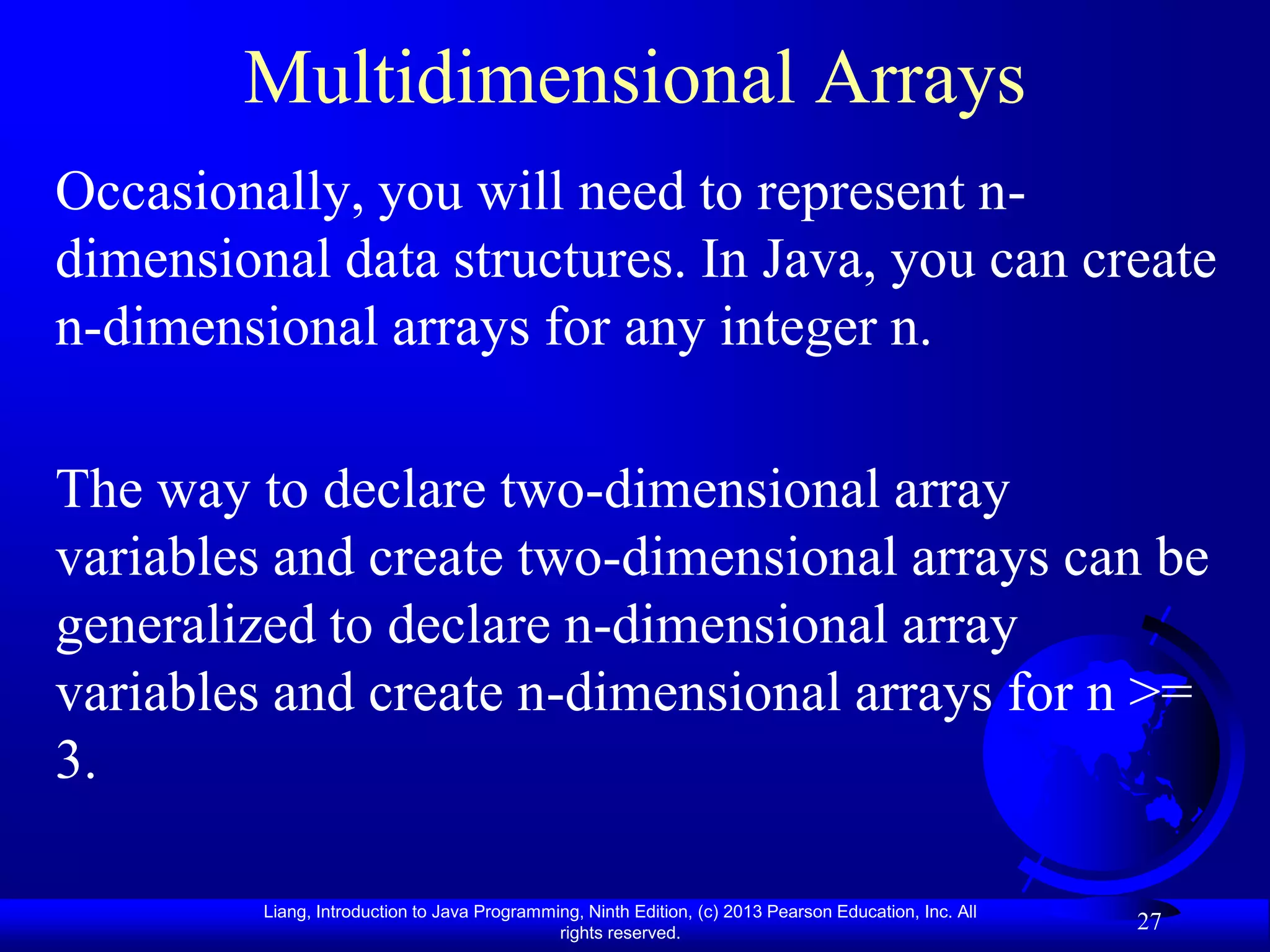 Multidimensional Arrays
Occasionally, you will need to represent n-
dimensional data structures. In Java, you can create
n-dimensional arrays for any integer n.

The way to declare two-dimensional array
variables and create two-dimensional arrays can be
generalized to declare n-dimensional array
variables and create n-dimensional arrays for n >=
3.

         Liang, Introduction to Java Programming, Ninth Edition, (c) 2013 Pearson Education, Inc. All
                                              rights reserved.
                                                                                                        27
 